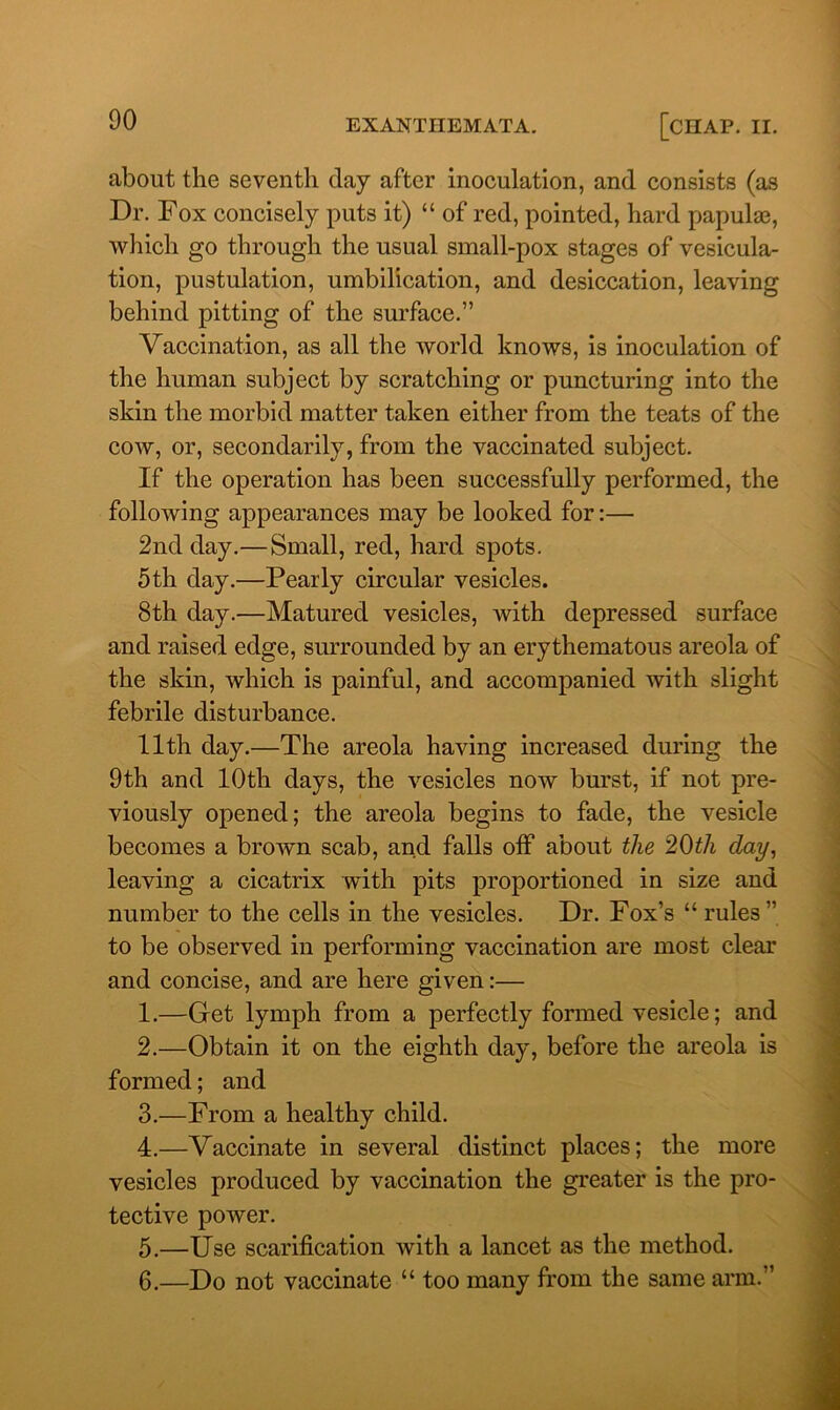 about the seventh day after inoculation, and consists (as Dr. Fox concisely puts it) “ of red, pointed, hard papulas, which go through the usual small-pox stages of vesicula- tion, pustulation, umbilication, and desiccation, leaving behind pitting of the surface.” Vaccination, as all the world knows, is inoculation of the human subject by scratching or puncturing into the skin the morbid matter taken either from the teats of the cow, or, secondarily, from the vaccinated subject. If the operation has been successfully performed, the following appearances may be looked for:— 2nd day.—Small, red, hard spots. 5th day.—Pearly circular vesicles. 8th day.—Matured vesicles, with depressed surface and raised edge, surrounded by an erythematous areola of the skin, which is painful, and accompanied with slight febrile disturbance. 11th day.—The areola having increased during the 9th and 10th days, the vesicles now burst, if not pre- viously opened; the areola begins to fade, the vesicle becomes a brown scab, and falls off about the 20th day, leaving a cicatrix with pits proportioned in size and number to the cells in the vesicles. Dr. Fox’s “ rules” to be observed in performing vaccination are most clear and concise, and are here given:— 1. —Get lymph from a perfectly formed vesicle; and 2. —Obtain it on the eighth day, before the areola is formed; and 3. —From a healthy child. 4. —Vaccinate in several distinct places; the more vesicles produced by vaccination the greater is the pro- tective power. 5. —Use scarification with a lancet as the method. 6. —Do not vaccinate “ too many from the same arm.”