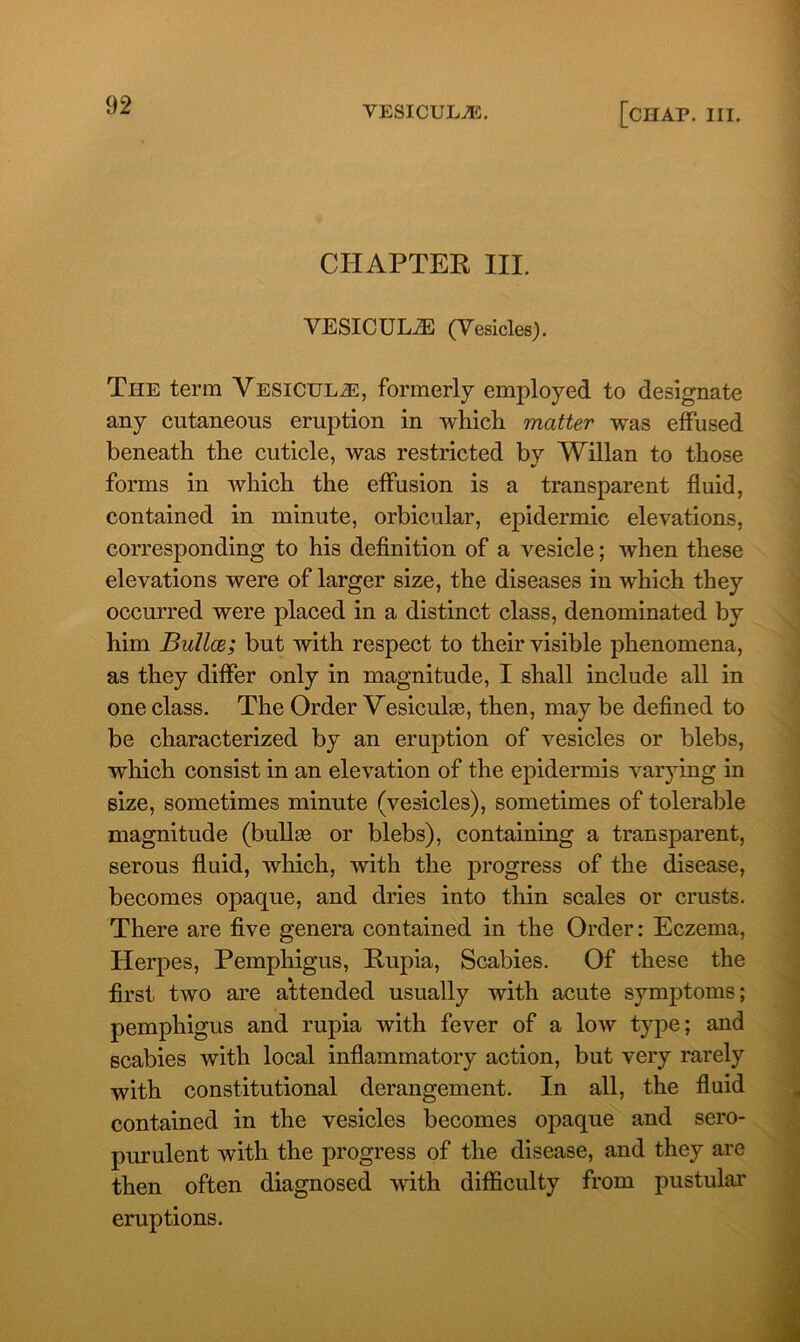 CHAPTER III. VESICULiE (Vesicles). The term Yesicul^:, formerly employed to designate any cutaneous eruption in which matter was effused beneath the cuticle, was restricted by Willan to those forms in which the effusion is a transparent fluid, contained in minute, orbicular, epidermic elevations, corresponding to his definition of a vesicle; when these elevations were of larger size, the diseases in which they occurred were placed in a distinct class, denominated by him Bullce; but with respect to their visible phenomena, as they differ only in magnitude, I shall include all in one class. The Order Vesicuhe, then, may be defined to be characterized by an eruption of vesicles or blebs, which consist in an elevation of the epidermis varying in size, sometimes minute (vesicles), sometimes of tolerable magnitude (bullas or blebs), containing a transparent, serous fluid, which, with the progress of the disease, becomes opaque, and dries into thin scales or crusts. There are five genera contained in the Order: Eczema, Herpes, Pemphigus, Rupia, Scabies. Of these the first two are attended usually with acute symptoms; pemphigus and rupia with fever of a low type; and scabies with local inflammatory action, but very rarely with constitutional derangement. In all, the fluid contained in the vesicles becomes opaque and sero- purulent with the progress of the disease, and they are then often diagnosed with difficulty from pustular eruptions.