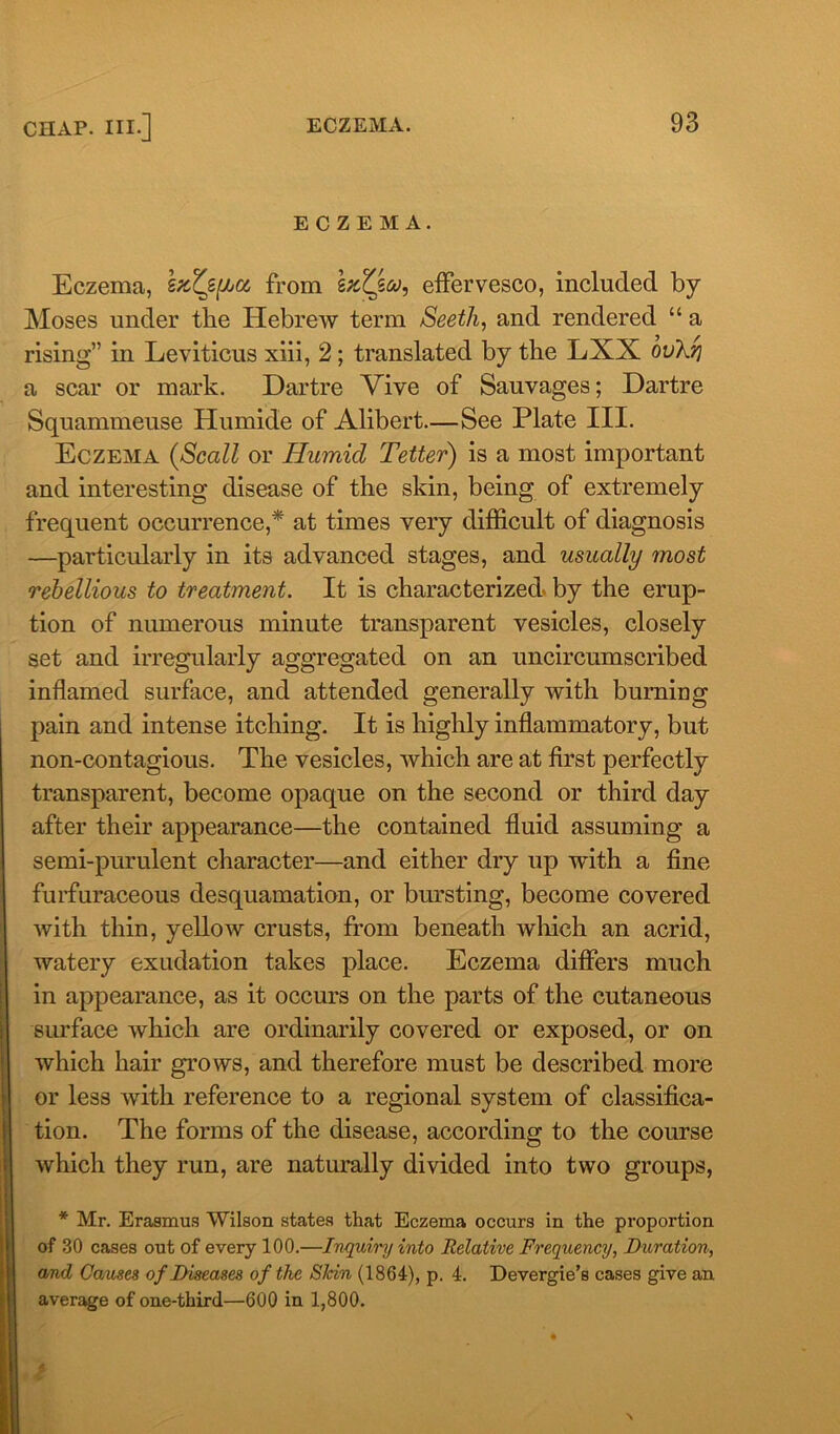 ECZEMA. Eczema, b/cZz^a from szZfoo, effervesco, included by Moses under the Hebrew term Seeth, and rendered “ a rising” in Leviticus xiii, 2; translated by the LXX ovkrj a scar or mark. Dartre Vive of Sauvages; Dartre Squammeuse Humide of Alibert.—See Plate III. Eczema (Scall or Humid Tetter) is a most important and interesting disease of the skin, being of extremely frequent occurrence,* at times very difficult of diagnosis —particularly in its advanced stages, and usually most rebellious to treatment. It is characterized by the erup- tion of numerous minute transparent vesicles, closely set and irregularly aggregated on an uncircumscribed inflamed surface, and attended generally with burning pain and intense itching. It is highly inflammatory, but non-contagious. The vesicles, which are at first perfectly transparent, become opaque on the second or third day after their appearance—the contained fluid assuming a semi-purulent character—and either dry up with a fine furfuraceous desquamation, or bursting, become covered with thin, yellow crusts, from beneath which an acrid, watery exudation takes place. Eczema differs much in appearance, as it occurs on the parts of the cutaneous surface which are ordinarily covered or exposed, or on which hair grows, and therefore must be described more or less with reference to a regional system of classifica- tion. The forms of the disease, according to the course which they run, are naturally divided into two groups, * Mr. Erasmus Wilson states that Eczema occurs in the proportion of 30 cases out of every 100.—Inquiry into Relative Frequency, Duration, and Causes of Diseases of the SIcin (1864), p. 4. Devergie’s cases give an average of one-third—600 in 1,800. t \