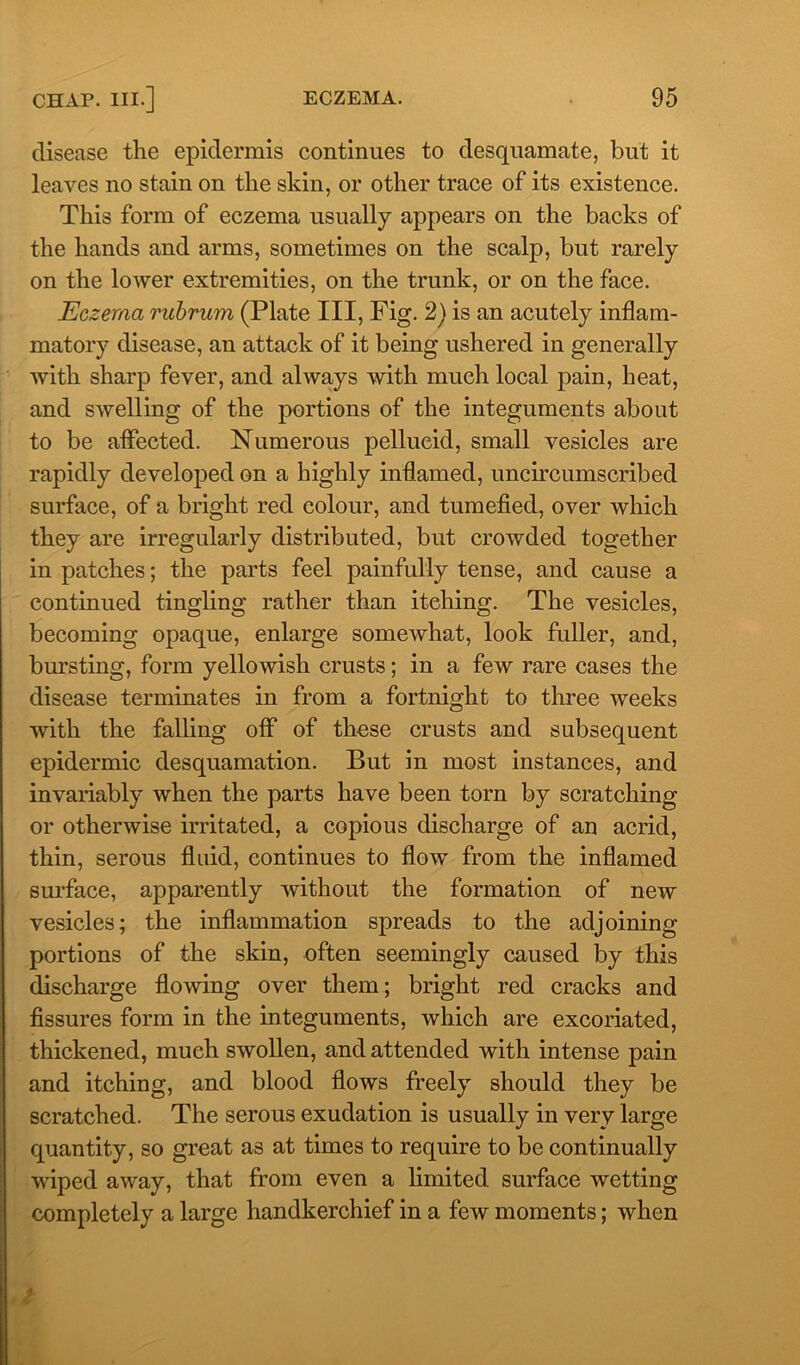 disease the epidermis continues to desquamate, but it leaves no stain on the skin, or other trace of its existence. This form of eczema usually appears on the backs of the hands and arms, sometimes on the scalp, but rarely on the lower extremities, on the trunk, or on the face. Eczema vubrum (Plate III, Fig. 2) is an acutely inflam- matory disease, an attack of it being ushered in generally with sharp fever, and always with much local pain, heat, and swelling of the portions of the integuments about to be affected. Numerous pellucid, small vesicles are rapidly developed on a highly inflamed, uncircumscribed surface, of a bright red colour, and tumefied, over which they are irregularly distributed, but crowded together in patches; the parts feel painfully tense, and cause a continued tingling rather than itching. The vesicles, becoming opaque, enlarge somewhat, look fuller, and, bursting, form yellowish crusts; in a few rare cases the disease terminates in from a fortnight to three weeks with the falling off of these crusts and subsequent epidermic desquamation. But in most instances, and invariably when the parts have been torn by scratching or otherwise irritated, a copious discharge of an acrid, thin, serous fluid, continues to flow from the inflamed surface, apparently without the formation of new vesicles; the inflammation spreads to the adjoining- portions of the skin, often seemingly caused by this discharge flowing over them; bright red cracks and fissures form in the integuments, which are excoriated, thickened, much swollen, and attended with intense pain and itching, and blood flows freely should they be scratched. The serous exudation is usually in very large quantity, so great as at times to require to be continually wiped away, that from even a limited, surface wetting completely a large handkerchief in a few moments; when