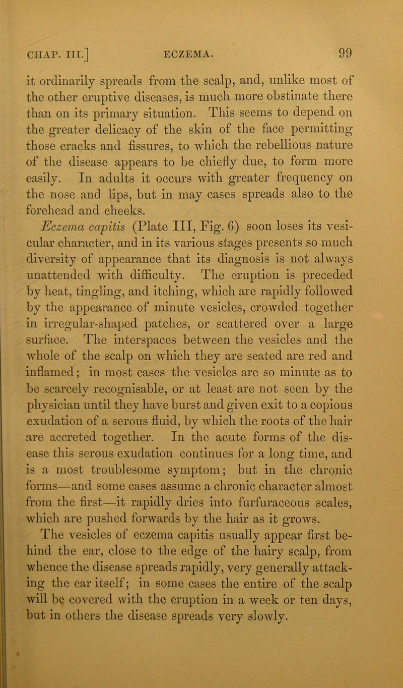 it ordinarily spreads from the scalp, and, unlike most of the other eruptive diseases, is much more obstinate there than on its primary situation. This seems to depend on the greater delicacy of the skin of the face permitting those cracks and fissures, to which the rebellious nature of the disease appears to be chiefly due, to form more easily. In adults it occurs with greater frequency on the nose and lips, but in may cases spreads also to the forehead and cheeks. Eczema capitis (Plate III, Fig. 6) soon loses its vesi- cular character, and in its various stages presents so much diversity of appearance that its diagnosis is not always unattended with difficulty. The eruption is preceded by heat, tingling, and itching, which are rapidly followed by the appearance of minute vesicles, crowded together in irregular-shaped patches, or scattered over a large surface. The interspaces between the vesicles and the whole of the scalp on which they are seated are red and inflamed; in most cases the vesicles are so minute as to be scarcely recognisable, or at least are not seen by the physician until they have burst and given exit to a copious exudation of a serous fluid, by which the roots of the hair are accreted together. In the acute forms of the dis- ease this serous exudation continues for a long time, and is a most troublesome symptom; but in the chronic forms—and some cases assume a chronic character almost from the first—it rapidly dries into furfuraceous scales, which are pushed forwards by the hair as it grows. The vesicles of eczema capitis usually appear first be- hind the ear, close to the edge of the hairy scalp, from whence the disease spreads rapidly, very generally attack- ing the ear itself; in some cases the entire of the scalp will be covered with the eruption in a week or ten days, but in others the disease spreads very slowly.