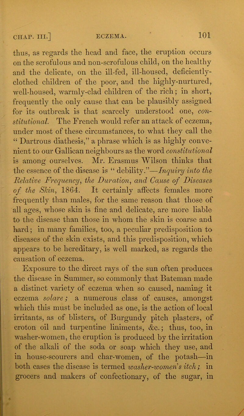 thus, as regards the head and face, the eruption occurs outlie scrofulous and non-scrofulous child, on the healthy and the delicate, on the ill-fed, ill-housed, deficiently- clothed children of the poor, and the highly-nurtured, well-housed, warmly-clad children of the rich; in short, frequently the only cause that can be plausibly assigned for its outbreak is that scarcely understood one, con- stitutional. The French would refer an attack of eczema, under most of these circumstances, to what they call the “ Dartrous diathesis,” a phrase which is as highly conve- nient to our Gallican neighbours as the word constitutional is among ourselves. Mr. Erasmus Wilson thinks that the essence of the disease is “ debility.”—Inquiry into the Relative Frequency, the Duration, and Cause of Diseases of the Skin, 1864. It certainly affects females more frequently than males, far the same reason that those of all ages, whose skin is fine and delicate, are more liable to the disease than those in whom the skin is coarse and hard; in many families, too, a peculiar predisposition to diseases of the skin exists, and this predisposition, which appears to be hereditary, is well marked, as regards the causation of eczema. Exposure to the direct rays of the sun often produces the disease in Summer, so commonly that Bateman made a distinct variety of eczema when so caused, naming it eczema solare; a numerous class of causes, amongst which this must be included as one, is the action of local irritants, as of blisters, of Burgundy pitch plasters, of croton oil and turpentine liniments, &c.; thus, too, in washer-women, the eruption is produced by the irritation of the alkali of the soda or soap which they use, and in house-scourers and char-women, of the potash—in both cases the disease is termed washer-women's itch; in grocers and makers of confectionary, of the sugar, in