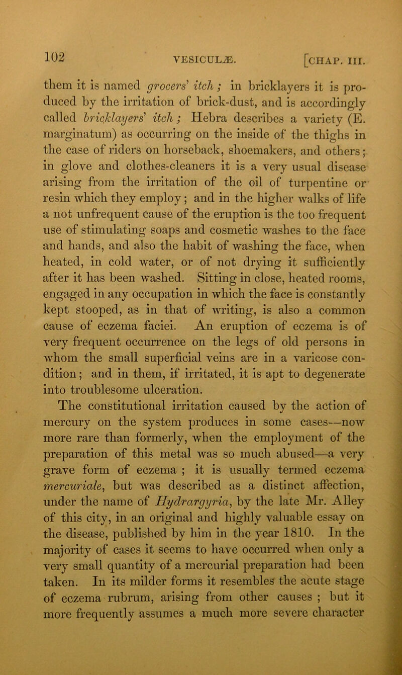 them it is named grocers' itch ; in bricklayers it is pro- duced by the irritation of brick-dust, and is accordingly called bricklayers' itch ; Hebra describes a variety (E. marginatum) as occurring on the inside of the thighs in the case of riders on horseback, shoemakers, and others; in glove and clothes-cleaners it is a very usual disease arising from the irritation of the oil of turpentine or resin which they employ; and in the higher walks of life a not unfrequent cause of the eruption is the too frequent use of stimulating soaps and cosmetic washes to the face and hands, and also the habit of washing the face, when heated, in cold water, or of not drying it sufficiently after it has been washed. Sitting in close, heated rooms, engaged in any occupation in which the face is constantly kept stooped, as in that of writing, is also a common cause of eczema faciei. An eruption of eczema is of very frequent occurrence on the legs of old persons in whom the small superficial veins are in a varicose con- dition ; and in them, if irritated, it is apt to degenerate into troublesome ulceration. The constitutional irritation caused by the action of mercury on the system produces in some cases—now more rare than formerly, when the employment of the preparation of this metal was so much abused—a very grave form of eczema ; it is usually termed eczema mercuriale, but was described as a distinct affection, under the name of Hydrargyria, by the late Mr. Alley of this city, in an original and highly valuable essay on the disease, published by him in the year 1810. In the majority of cases it seems to have occurred when only a very small quantity of a mercurial preparation had been taken. In its milder forms it resembles the acute stage of eczema rubrum, arising from other causes ; but it more frequently assumes a much more severe character