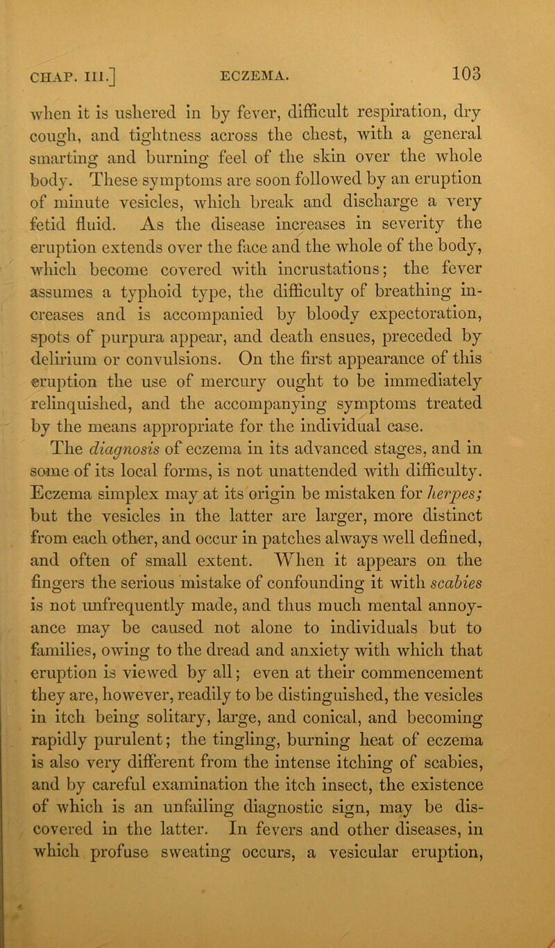 when it is ushered in by fever, difficult respiration, dry cough, and tightness across the chest, with a general smarting and burning feel of the skin over the whole body. These symptoms are soon followed by an eruption of minute vesicles, which break and discharge a very fetid fluid. As the disease increases in severity the eruption extends over the face and the whole of the body, which become covered with incrustations; the fever assumes a typhoid type, the difficulty of breathing in- creases and is accompanied by bloody expectoration, spots of purpura appear, and death ensues, preceded by delirium or convulsions. On the first appearance of this eruption the use of mercury ought to be immediately relinquished, and the accompanying symptoms treated by the means appropriate for the individual case. The diagnosis of eczema in its advanced stages, and in some of its local forms, is not unattended with difficulty. Eczema simplex may at its origin be mistaken for herpes; but the vesicles in the latter are larger, more distinct from each other, and occur in patches always well defined, and often of small extent. When it appears on the fingers the serious mistake of confounding it with scabies is not unfrequently made, and thus much mental annoy- ance may be caused not alone to individuals but to families, owing to the dread and anxiety with which that eruption is viewed by all; even at their commencement they are, however, readily to be distinguished, the vesicles in itch being solitary, large, and conical, and becoming rapidly purulent; the tingling, burning heat of eczema is also very different from the intense itching of scabies, and by careful examination the itch insect, the existence of which is an unfailing diagnostic sign, may be dis- covered in the latter. In fevers and other diseases, in which profuse sweating occurs, a vesicular eruption,