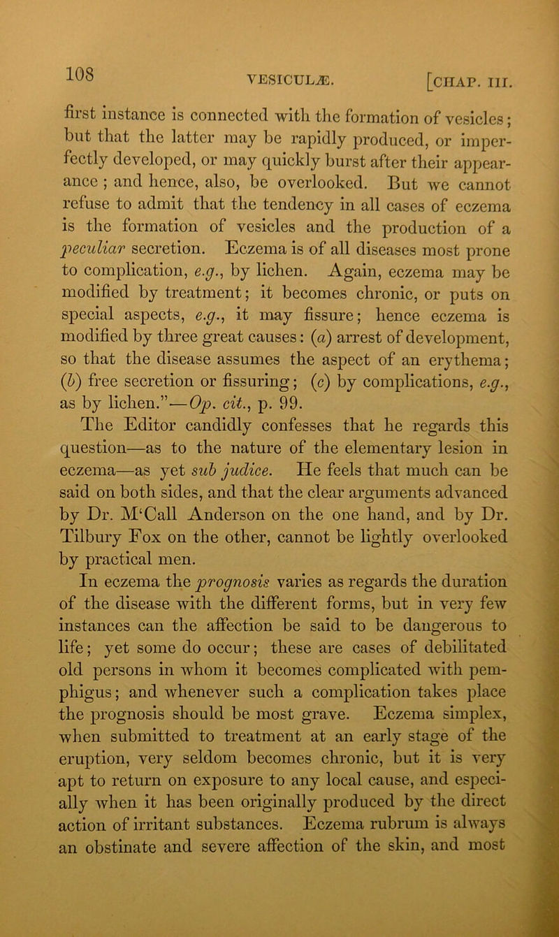 VESICULiE. [CHAP. III. first instance is connected with the formation of vesicles; but that the latter may be rapidly produced, or imper- fectly developed, or may quickly burst after their appear- ance ; and hence, also, be overlooked. But we cannot refuse to admit that the tendency in all cases of eczema is the formation of vesicles and the production of a peculiar secretion. Eczema is of all diseases most prone to complication, e.g., by lichen. Again, eczema may be modified by treatment; it becomes chronic, or puts on special aspects, e.g., it may fissure; hence eczema is modified by three great causes: (a) arrest of development, so that the disease assumes the aspect of an erythema; (b) free secretion or Assuring; (c) by complications, e.g., as by lichen.”-—Op. cit., p. 99. The Editor candidly confesses that he regards this question—as to the nature of the elementary lesion in eczema—as yet sub judice. He feels that much can be said on both sides, and that the clear arguments advanced by Dr. M‘Call Anderson on the one hand, and by Dr. Tilbury Fox on the other, cannot be lightly overlooked by practical men. In eczema the prognosis varies as regards the duration of the disease with the different forms, but in very few instances can the affection be said to be dangerous to life; yet some do occur; these are cases of debilitated old persons in whom it becomes complicated with pem- phigus ; and whenever such a complication takes place the prognosis should be most grave. Eczema simplex, when submitted to treatment at an early stage of the eruption, very seldom becomes chronic, but it is very apt to return on exposure to any local cause, and especi- ally when it has been originally produced by the direct action of irritant substances. Eczema rubrum is always an obstinate and severe affection of the skin, and most