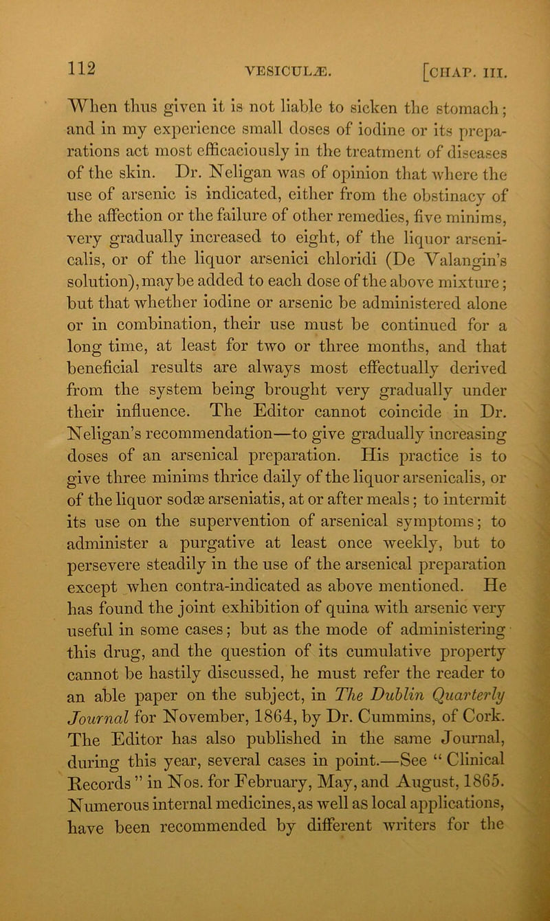 When thus given it is not liable to sicken the stomach; and in my experience small doses of iodine or its prepa- rations act most efficaciously in the treatment of diseases of the skin. Dr. Neligan was of opinion that where the use of arsenic is indicated, either from the obstinacy of the affection or the failure of other remedies, five minims, very gradually increased to eight, of the liquor arseni- calis, or of the liquor arsenici chloridi (De Valan gin’s solution), may be added to each dose of the above mixture; but that whether iodine or arsenic be administered alone or in combination, their use must be continued for a long time, at least for two or three months, and that beneficial results are always most effectually derived from the system being brought very gradually under their influence. The Editor cannot coincide in Dr. Neligan’s recommendation—to give gradually increasing doses of an arsenical preparation. His practice is to give three minims thrice daily of the liquor arsenicalis, or of the liquor sodas arseniatis, at or after meals; to intermit its use on the supervention of arsenical symptoms; to administer a purgative at least once weekly, but to persevere steadily in the use of the arsenical preparation except when contra-indicated as above mentioned. He has found the joint exhibition of quina with arsenic very useful in some cases; but as the mode of administering this drug, and the question of its cumulative property cannot be hastily discussed, he must refer the reader to an able paper on the subject, in The Dublin Quarterly Journal for November, 1864, by Dr. Cummins, of Cork. The Editor has also published in the same Journal, during this year, several cases in point.—See “ Clinical Records ” in Nos. for February, May, and August, 1865. Numerous internal medicines, as well as local applications, have been recommended by different writers for the