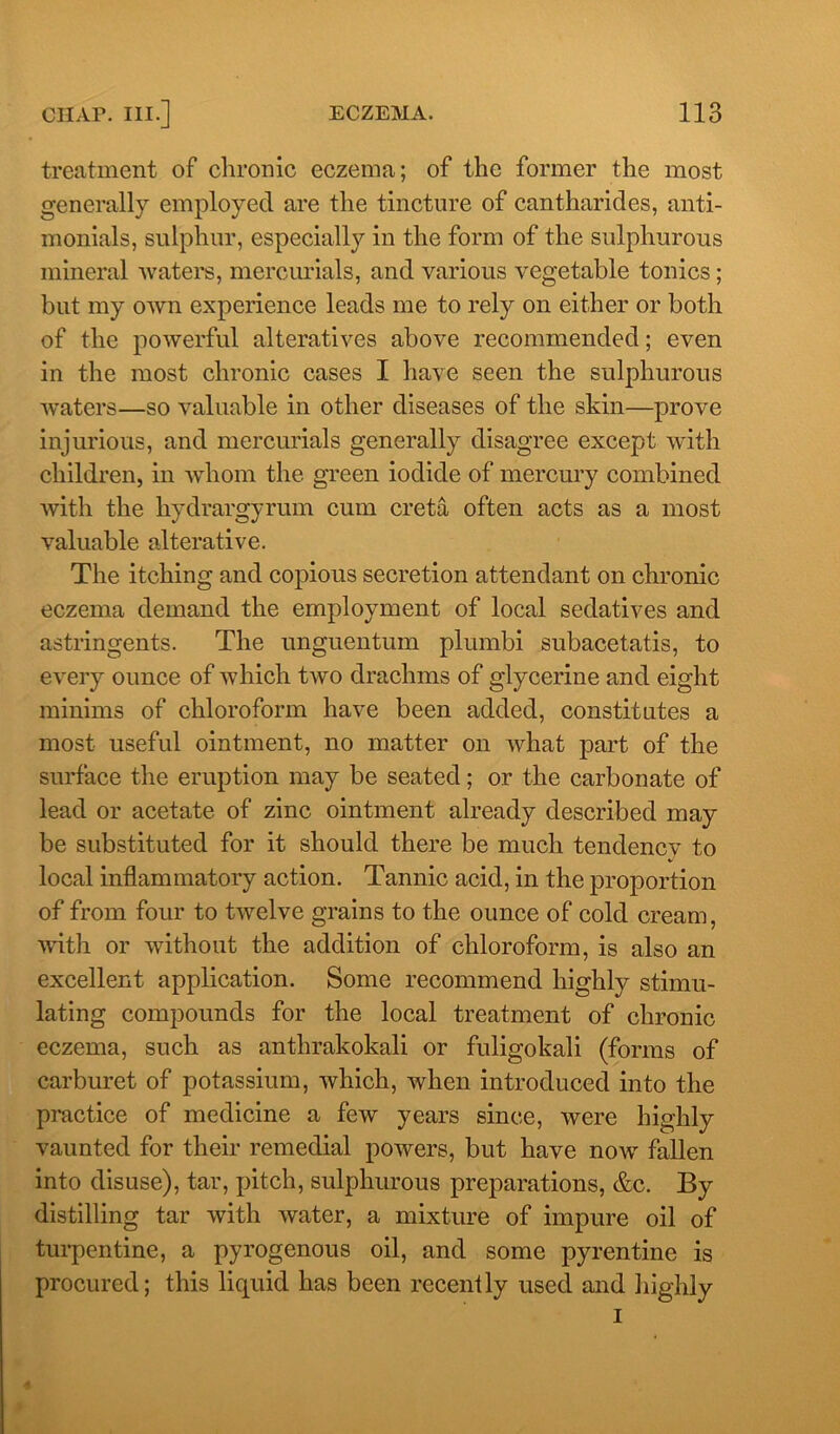 treatment of chronic eczema; of the former the most generally employed are the tincture of cantharides, anti- monials, sulphur, especially in the form of the sulphurous mineral waters, mercurials, and various vegetable tonics ; but my own experience leads me to rely on either or both of the powerful alteratives above recommended; even in the most chronic cases I have seen the sulphurous waters—so valuable in other diseases of the skin—prove injurious, and mercurials generally disagree except with children, in whom the green iodide of mercury combined with the hydrargyrum cum creta often acts as a most valuable alterative. The itching and copious secretion attendant on chronic eczema demand the employment of local sedatives and astringents. The unguentum plumbi subacetatis, to every ounce of which two drachms of glycerine and eight minims of chloroform have been added, constitutes a most useful ointment, no matter on what part of the surface the eruption may be seated; or the carbonate of lead or acetate of zinc ointment already described may be substituted for it should there be much tendency to local inflammatory action. Tannic acid, in the proportion of from four to twelve grains to the ounce of cold cream, with or without the addition of chloroform, is also an excellent application. Some recommend highly stimu- lating compounds for the local treatment of chronic eczema, such as anthrakokali or fuligokali (forms of carburet of potassium, which, when introduced into the practice of medicine a few years since, were highly vaunted for their remedial powers, but have now fallen into disuse), tar, pitch, sulphurous preparations, &c. By distilling tar with water, a mixture of impure oil of turpentine, a pyrogenous oil, and some pyrentine is procured; this liquid has been recently used and highly i 4