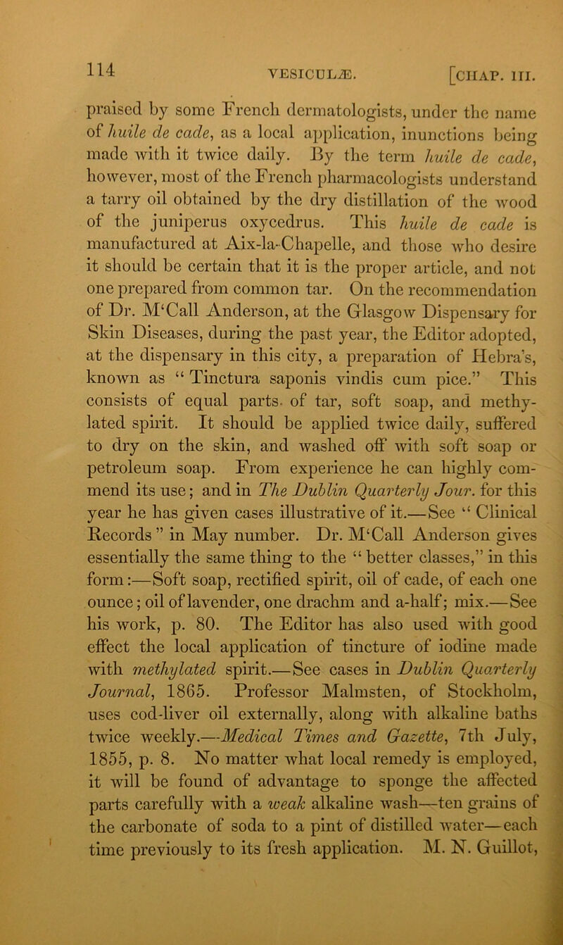 praised by some French dermatologists, under the name of liuile de cade, as a local application, inunctions being made with it twice daily. By the term huile de cade, however, most of the French pharmacologists understand a tarry oil obtained by the dry distillation of the wood of the juniperus oxycedrus. This liuile de cade is manufactured at Aix-la-Chapelle, and those who desire it should be certain that it is the proper article, and not one prepared from common tar. On the recommendation of Dr. M‘Call Anderson, at the Glasgow Dispensary for Skin Diseases, during the past year, the Editor adopted, at the dispensary in this city, a preparation of Hebra’s, known as “ Tinctura saponis vinclis cum pice.” This consists of equal parts, of tar, soft soap, and methy- lated spirit. It should be applied twice daily, suffered to dry on the skin, and washed off with soft soap or petroleum soap. From experience he can highly com- mend its use; and in The Dublin Quarterly Jour, for this year he has given cases illustrative of it.— See “ Clinical Records ” in May number. Dr. M‘Call Anderson gives essentially the same thing to the “ better classes,” in this form:—Soft soap, rectified spirit, oil of cade, of each one ounce; oil of lavender, one drachm and a-half; mix.—See his work, p. 80. The Editor has also used with good effect the local application of tincture of iodine made with methylated spirit.—See cases in Dublin Quarterly Journal, 1865. Professor Malmsten, of Stockholm, uses cod-liver oil externally, along with alkaline baths twice weekly.—Medical Times and Gazette, 7th July, 1855, p. 8. No matter what local remedy is employed, it will be found of advantage to sponge the affected parts carefully with a weak alkaline wash—ten grains of the carbonate of soda to a pint of distilled water—each time previously to its fresh application. M. N. Guillot,