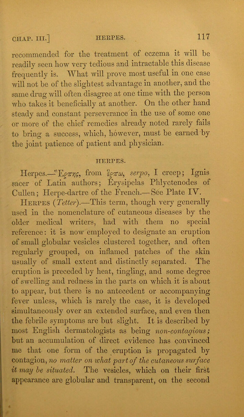 recommended for the treatment of eczema it will be readily seen how very tedious and intractable this disease frequently is. What will prove most useful in one case will not be of the slightest advantage in another, and the same drug will often disagree at one time with the person who takes it beneficially at another. On the other hand steady and constant perseverance in the use of some one or more of the chief remedies already noted rarely fails to bring a success, which, however, must be earned by the joint patience of patient and physician. HERPES. Herpes.—'Ep^, from sottm, serpo, I creep; Ignis sacer of Latin authors; Erysipelas Phlyctenodes of Cullen; Herpe-dartre of the French.— See Plate IV. Herpes (Tetter).—This term, though very generally used in the nomenclature of cutaneous diseases by the older medical writers, had with them no special reference: it is now employed to designate an eruption of small globular vesicles clustered together, and often regularly grouped, on inflamed patches of the skin usually of small extent and distinctly separated. The eruption is preceded by heat, tingling, and some degree of swelling and redness in the parts on which it is about to appear, but there is no antecedent or accompanying fever unless, which is rarely the case, it is developed simultaneously over an extended surface, and even then the febrile symptoms are but slight. It is described by most English dermatologists as being non-contagious; but an accumulation of direct evidence has convinced me that one form of the eruption is propagated by contagion, no matter on wliat part of the cutaneous surface it may he situated. The vesicles, which on their first appearance are globular and transparent, on the second