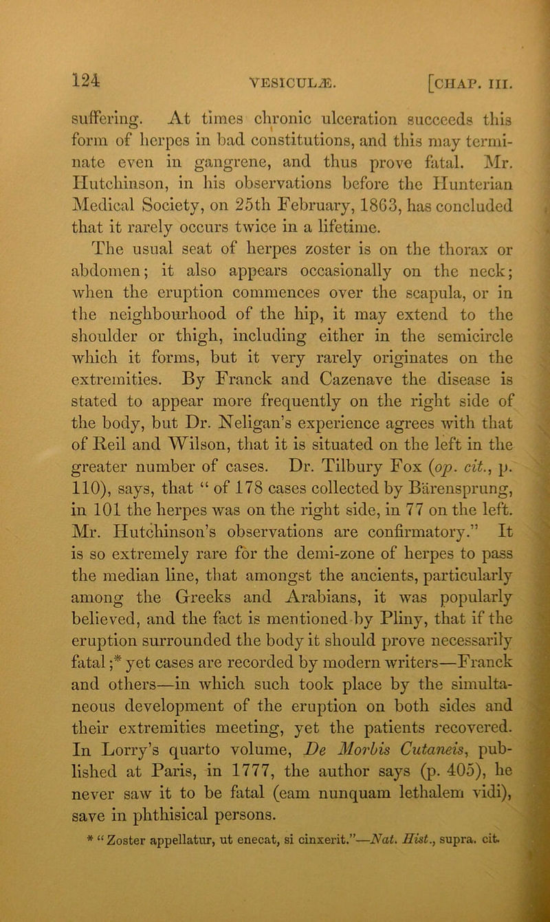 suffering. At times chronic ulceration succeeds this ° • I form of herpes in bad constitutions, and this may termi- nate even in gangrene, and thus prove fatal. Mr. Hutchinson, in his observations before the Hunterian Medical Society, on 25th February, 1863, has concluded that it rarely occurs twice in a lifetime. The usual seat of herpes zoster is on the thorax or abdomen; it also appears occasionally on the neck; when the eruption commences over the scapula, or in the neighbourhood of the hip, it may extend to the shoulder or thigh, including either in the semicircle which it forms, but it very rarely originates on the extremities. By Franck and Cazenave the disease is stated to appear more frequently on the right side of the body, but Dr. Neligan’s experience agrees with that of Beil and Wilson, that it is situated on the left in the greater number of cases. Dr. Tilbury Fox (op. cit., p. 110), says, that “of 178 cases collected by Barensprung, in 101 the herpes was on the right side, in 77 on the left. Mr. Hutchinson’s observations are confirmatory.” It is so extremely rare for the demi-zone of herpes to pass the median line, that amongst the ancients, particularly among the Greeks and Arabians, it was popularly believed, and the fact is mentioned by Pliny, that if the eruption surrounded the body it should prove necessarily fatal ;* yet cases are recorded by modern writers—Franck and others—in which such took place by the simulta- neous development of the eruption on both sides and their extremities meeting, yet the patients recovered. In Lorry’s quarto volume, De Morbis Cutaneis, pub- lished at Paris, in 1777, the author says (p. 405), he never saw it to be fatal (earn nunquam lethalem vidi), save in phthisical persons. * “Zoster appellator, ot enecat, si cinxerit.”—Nat. Hist., supra, cit