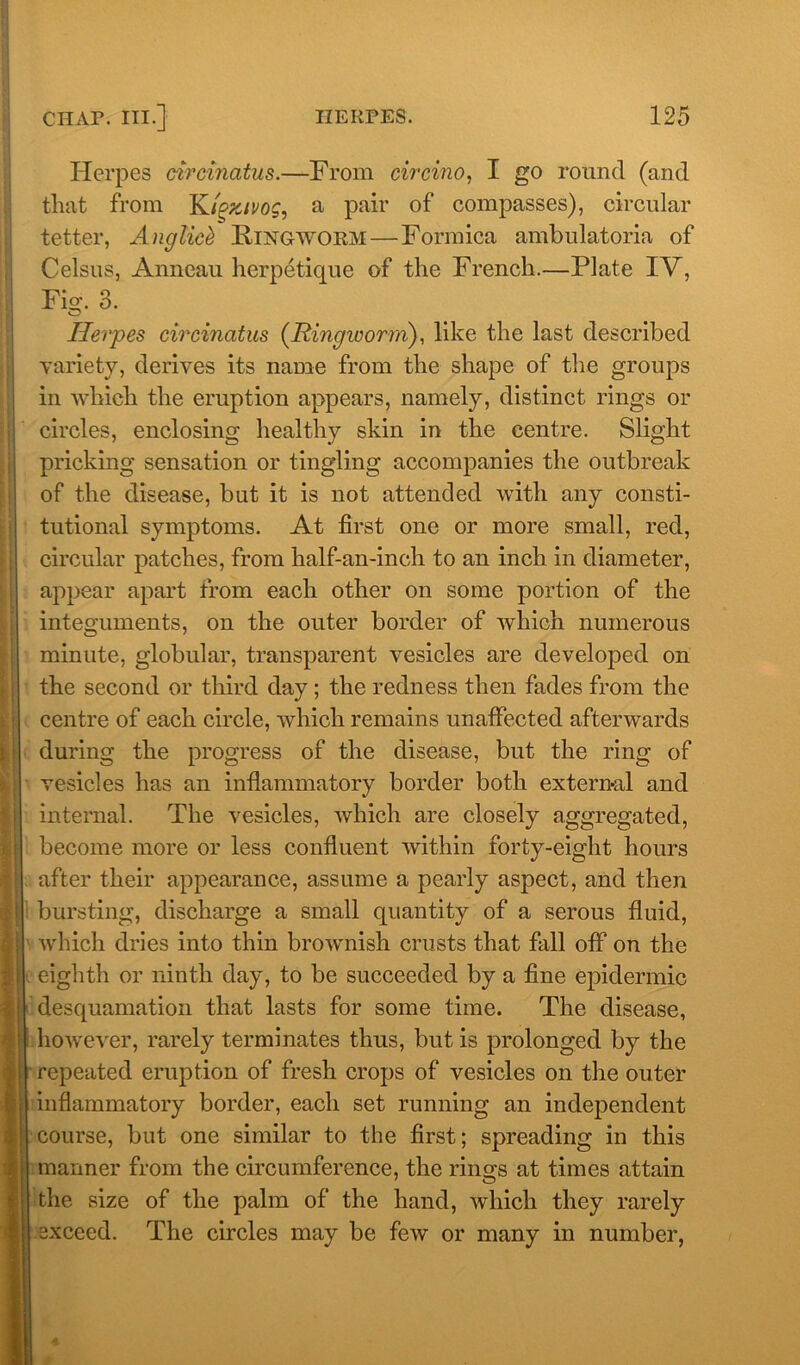 Herpes circinatus.—From circino, I go round (and that from Kigzivog, a pair of compasses), circular tetter, Anglic& Ringworm—Formica ambulatoria of Celsus, Anneau herpetique of the French.—Plate IV, Fig. 3. Herpes circinatus (Ringworm), like the last described variety, derives its name from the shape of the groups in which the eruption appears, namely, distinct rings or circles, enclosing healthy skin in the centre. Slight pricking sensation or tingling accompanies the outbreak of the disease, but it is not attended with any consti- tutional symptoms. At first one or more small, red, circular patches, from half-an-inch to an inch in diameter, appear apart from each other on some portion of the integuments, on the outer border of which numerous minute, globular, transparent vesicles are developed on the second or third day ; the redness then fades from the centre of each circle, which remains unaffected afterwards during the progress of the disease, but the ring of vesicles has an inflammatory border both external and internal. The vesicles, which are closely aggregated, become more or less confluent within forty-eight hours after their appearance, assume a pearly aspect, and then bursting, discharge a small quantity of a serous fluid, which dries into thin brownish crusts that fall off on the eighth or ninth day, to be succeeded by a fine epidermic desquamation that lasts for some time. The disease, however, rarely terminates thus, but is prolonged by the repeated eruption of fresh crops of vesicles on the outer inflammatory border, each set running an independent course, but one similar to the first; spreading in this manner from the circumference, the rings at times attain the size of the palm of the hand, which they rarely exceed. The circles may be few or many in number,