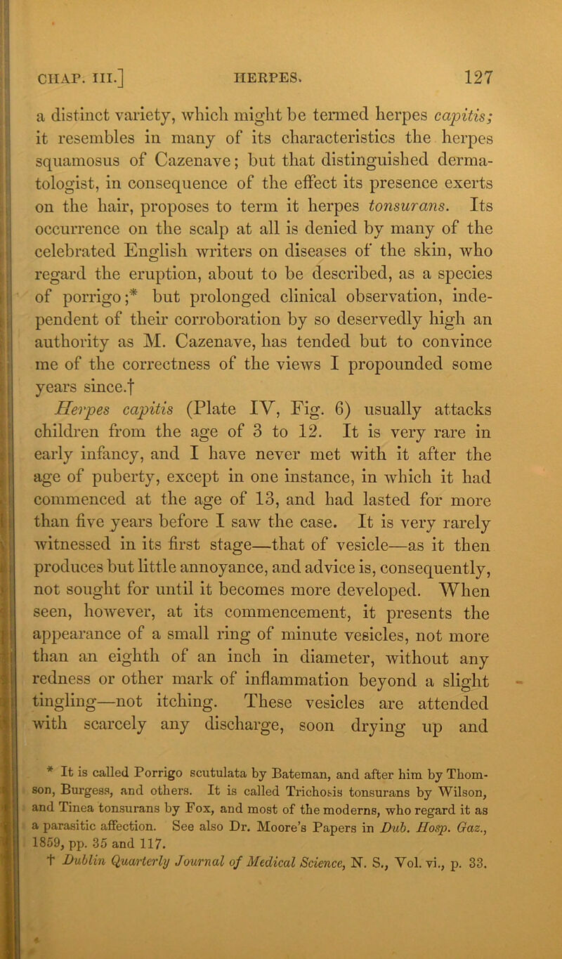 a distinct variety, which might be termed herpes capitis; it resembles in many of its characteristics the herpes squamosus of Cazenave; but that distinguished derma- tologist, in consequence of the effect its presence exerts on the hair, proposes to term it herpes tonsurans. Its occurrence on the scalp at all is denied by many of the celebrated English writers on diseases of the skin, who regard the eruption, about to be described, as a species of porrigo ;* but prolonged clinical observation, inde- pendent of their corroboration by so deservedly high an authority as M. Cazenave, has tended but to convince me of the correctness of the views I propounded some years since.f Herpes capitis (Plate IV, Fig. 6) usually attacks children from the age of 3 to 12. It is very rare in early infancy, and I have never met with it after the age of puberty, except in one instance, in which it had commenced at the age of 13, and had lasted for more than five years before I saw the case. It is very rarely witnessed in its first stage—that of vesicle—as it then produces but little annoyance, and advice is, consequently, not sought for until it becomes more developed. When seen, however, at its commencement, it presents the appearance of a small ring of minute vesicles, not more than an eighth of an inch in diameter, without any redness or other mark of inflammation beyond a slight tingling—not itching. These vesicles are attended with scarcely any discharge, soon drying up and * It is called Porrigo scutulata by Bateman, and after him by Thom- son, Burgess, and others. It is called Trichosis tonsurans by Wilson, and Tinea tonsurans by Fox, and most of the moderns, who regard it as a parasitic affection. See also Dr. Moore’s Papers in Dub. Hosp. Gaz., 1859, pp. 35 and 117. t Dublin Quarterly Journal of Medical Science, N. S., Yol. vi., p. 33.