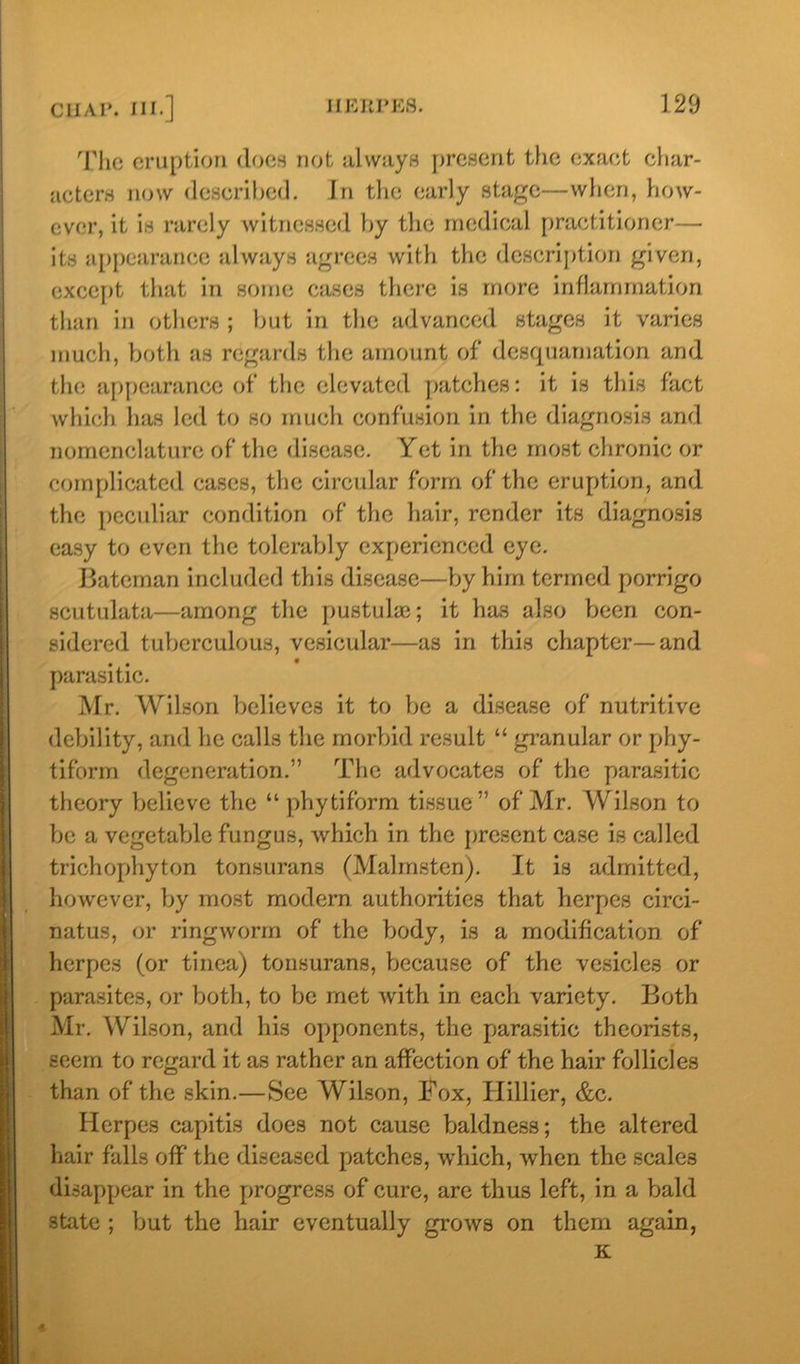 The eruption does not always present the exact char- acters now described. In the early stage—when, how- ever, it is rarely witnessed by the medical practitioner— its appearance always agrees with the description given, except that in some cases there is more inflammation than in others ; but in the advanced stages it varies much, both as regards the amount of desquamation and the appearance of the elevated patches: it is this fact which has led to so much confusion in the diagnosis and nomenclature of the disease. Yet in the most chronic or complicated cases, the circular form of the eruption, and the peculiar condition of the hair, render its diagnosis easy to even the tolerably experienced eye. Bateman included this disease—by him termed porrigo scutulata—among the pustuke; it has also been con- sidered tuberculous, vesicular—as in this chapter—and parasitic. Mr. Wilson believes it to be a disease of nutritive debility, and he calls the morbid result “ granular or phy- tiforrn degeneration.” The advocates of the parasitic theory believe the “ phytiform tissue ” of Mr. Wilson to be a vegetable fungus, which in the present case is called trichophyton tonsurans (Malmsten). It is admitted, however, by most modern authorities that herpes circi- natus, or ringworm of the body, is a modification of herpes (or tinea) tonsurans, because of the vesicles or parasites, or both, to be met with in each variety. Both Mr. Wilson, and his opponents, the parasitic theorists, seem to regard it as rather an affection of the hair follicles than of the skin.—See Wilson, Fox, Hillier, &c. Herpes capitis does not cause baldness; the altered hair falls off the diseased patches, which, when the scales disappear in the progress of cure, are thus left, in a bald state ; but the hair eventually grows on them again, K 4