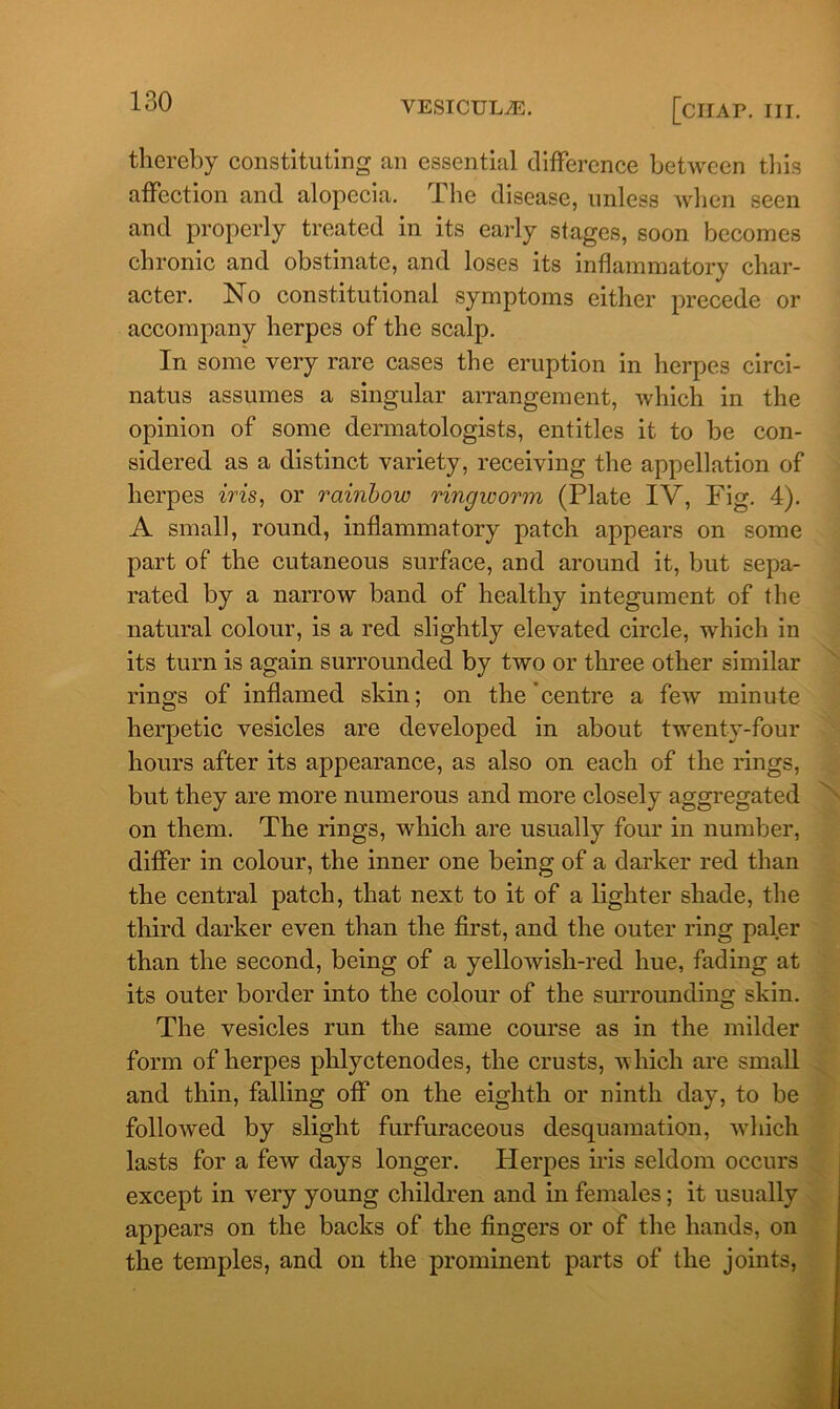 thereby constituting an essential difference between this affection and alopecia. The disease, unless when seen and properly treated in its early stages, soon becomes chronic and obstinate, and loses its inflammatory char- acter. No constitutional symptoms either precede or accompany herpes of the scalp. In some very rare cases the eruption in herpes circi- natus assumes a singular arrangement, which in the opinion of some dermatologists, entitles it to be con- sidered as a distinct variety , receiving the appellation of herpes iris, or rainbow ringworm (Plate IV, Fig. 4). A small, round, inflammatory patch appears on some part of the cutaneous surface, and around it, but sepa- rated by a narrow band of healthy integument of the natural colour, is a red slightly elevated circle, which in its turn is again surrounded by two or three other similar rings of inflamed skin; on the centre a few minute herpetic vesicles are developed in about twenty-four hours after its appearance, as also on each of the rings, but they are more numerous and more closely aggregated on them. The rings, which are usually four in number, differ in colour, the inner one being of a darker red than the central patch, that next to it of a lighter shade, the third darker even than the first, and the outer ring paler than the second, being of a yelloAvish-red hue, fading at its outer border into the colour of the surrounding skin. The vesicles run the same course as in the milder form of herpes phlyctenodes, the crusts, which are small and thin, falling off on the eighth or ninth day, to be followed by slight furfuraceous desquamation, which lasts for a few days longer. Herpes iris seldom occurs except in very young children and in females; it usually appears on the backs of the fingers or of the hands, on the temples, and on the prominent parts of the joints,