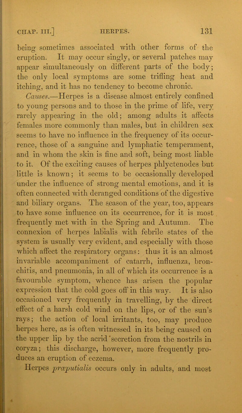 beino- sometimes associated with other forms of the eruption. It may occur singly, or several patches may appear simultaneously on different parts of the body; the only local symptoms are some trifling heat and itching, and it has no tendency to become chronic. Causes.—Herpes is a disease almost entirely confined to young persons and to those in the prime of life, very rarely appearing in the old; among adults it affects females more commonly than males, but in children sex seems to have no influence in the frequency of its occur- rence, those of a sanguine and lymphatic temperament, and in whom the skin is fine and soft, being most liable to it. Of the exciting causes of herpes phlyctenodes but little is known; it seems to be occasionally developed under the influence of strong mental emotions, and it is often connected with deranged conditions of the digestive and biliary organs. The season of the year, too, appears to have some influence on its occurrence, for it is most frequently met with in the Spring and Autumn. The connexion of herpes labialis with febrile states of the system is usually very evident, and especially with those which affect the respiratory organs: thus it is an almost invariable accompaniment of catarrh, influenza, bron- chitis, and pneumonia, in all of which its occurrence is a favourable symptom, whence has arisen the popular expression that the cold goes off in this way. It is also occasioned very frequently in travelling, by the direct effect of a harsh cold wind on the lips, or of the sun’s rays; the action of local irritants, too, may produce herpes here, as is often witnessed in its being caused on the upper lip by the acrid secretion from the nostrils in coryza; this discharge, however, more frequently pro- duces an eruption of eczema. Herpes prceputialis occurs only in adults, and most