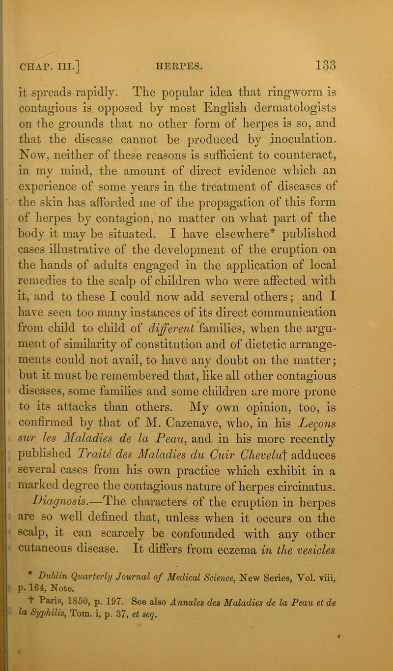 it spreads rapidly. The popular idea that ringworm is contagious is opposed by most English dermatologists on the grounds that no other form of herpes is so, and that the disease cannot be produced by inoculation. Now, neither of these reasons is sufficient to counteract, in my mind, the amount of direct evidence which an experience of some years in the treatment of diseases of the skin has afforded me of the propagation of this form of herpes by contagion, no matter on what part of the body it may be situated. I have elsewhere* published cases illustrative of the development of the eruption on the hands of adults engaged in the application of local remedies to the scalp of children who were affected with it, and to these I could now add several others; and I have seen too many instances of its direct communication from child to child of different families, when the argu- ment of similarity of constitution and of dietetic arrange- ments could not avail, to have any doubt on the matter; but it must be remembered that, like all other contagious diseases, some families and some children are more prone to its attacks than others. My own opinion, too, is confirmed by that of M. Cazenave, who, in his Legons sur les Maladies de la Peau, and in his more recently published Traite des Maladies du Cuir Chevelu\ adduces several cases from his own practice which exhibit in a marked degree the contagious nature of herpes circinatus. Diagnosis.—The characters of the eruption in herpes are so well defined that, unless when it occurs on the scalp, it can scarcely be confounded with any other cutaneous disease. It differs from eczema in the vesicles Dublin Quarterly Journal of Medical Science, New Series, Vol. viii, p. 164, Note. t Paris, 1850, p. 197. See also Annales dcs Maladies de la Peau et de la Syphilis, Tom. i, p. 37, et seq.