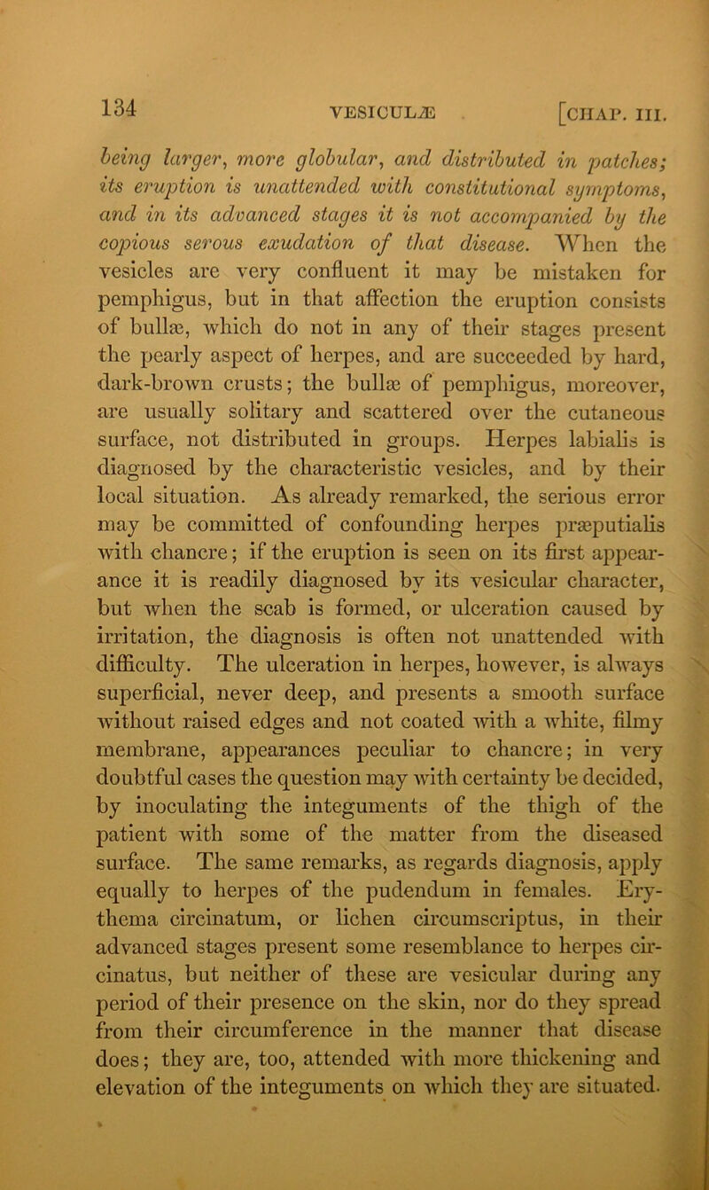 being larger, more globular, and distributed in patches; its eruption is unattended with constitutional symptoms, and in its advanced stages it is not accompanied by the copious serous exudation of that disease. When the vesicles are very confluent it may be mistaken for pemphigus, but in that affection the eruption consists of bullae, which do not in any of their stages present the pearly aspect of herpes, and are succeeded by hard, dark-brown crusts; the bullae of pemphigus, moreover, are usually solitary and scattered over the cutaneous surface, not distributed in groups. Herpes labialis is diagnosed by the characteristic vesicles, and by their local situation. As already remarked, the serious error may be committed of confounding herpes praeputialis with chancre; if the eruption is seen on its first appear- ance it is readily diagnosed by its vesicular character, but when the scab is formed, or ulceration caused by irritation, the diagnosis is often not unattended with difficulty. The ulceration in herpes, however, is always superficial, never deep, and presents a smooth surface without raised edges and not coated with a white, filmy membrane, appearances peculiar to chancre; in very doubtful cases the question may with certainty be decided, by inoculating the integuments of the thigh of the patient with some of the matter from the diseased surface. The same remarks, as regards diagnosis, apply equally to herpes of the pudendum in females. Ery- thema circinatum, or lichen circumscriptus, in then* advanced stages present some resemblance to herpes cir- cinatus, but neither of these are vesicular during any period of their presence on the skin, nor do they spread from their circumference in the manner that disease does; they are, too, attended with more thickening and elevation of the integuments on which they are situated.