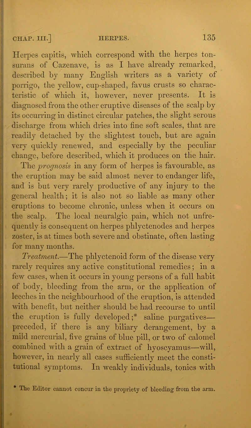 Herpes capitis, which correspond with the herpes ton- surans of Cazenave, is as I have already remarked, described by many English writers as a variety of porrigo, the yellow, cup-shaped, favus crusts so charac- teristic of which it, however, never presents. It is diagnosed from the other eruptive diseases of the scalp by its occurring in distinct circular patches, the slight serous discharge from which dries into fine soft scales, that are readily detached by the slightest touch, but are again very quickly renewed, and especially by the peculiar change, before described, which it produces on the hair. The prognosis in any form of herpes is favourable, as the eruption may be said almost never to endanger life, and is but very rarely productive of any injury to the general health; it is also not so liable as many other eruptions to become chronic, unless when it occurs on the scalp. The local neuralgic pain, which not unfre- quently is consequent on herpes phlyctenodes and herpes zoster, is at times both severe and obstinate, often lasting for many months. Treatment.—The phlyctenoid form of the disease very rarely requires any active constitutional remedies; in a few cases, when it occurs in young persons of a full habit of body, bleeding from the arm, or the application of leeches in the neighbourhood of the eruption, is attended with benefit, but neither should be had recourse to until the eruption is fully developed;* saline purgatives— preceded, if there is any biliary derangement, by a mikl mercurial, five grains of blue pill, or two of calomel combined with a grain of extract of hyoscyamus—will, however, in nearly all cases sufficiently meet the consti- tutional symptoms. In weakly individuals, tonics with * The Editor cannot concur in the propriety of bleeding from the arm.