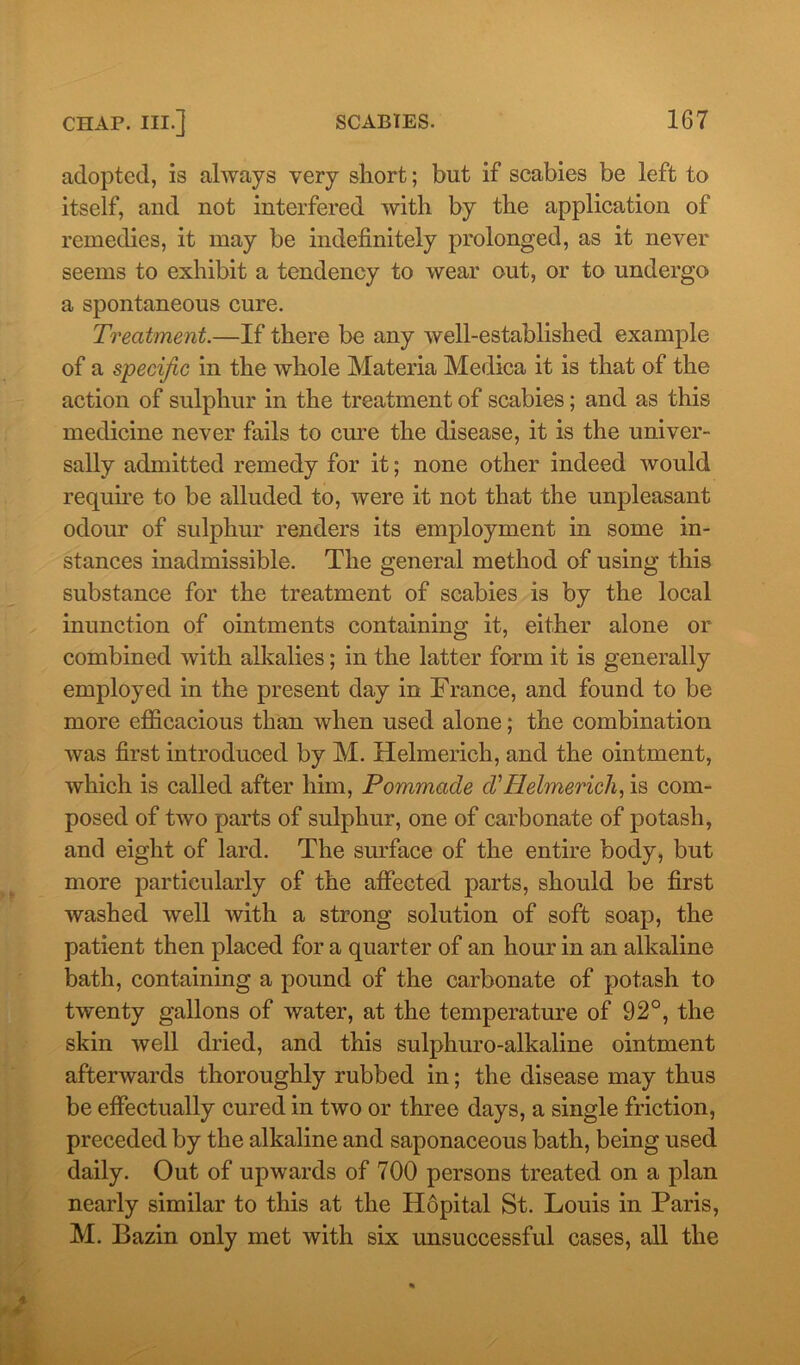 adopted, is always very short; but if scabies be left to itself, and not interfered with by the application of remedies, it may be indefinitely prolonged, as it never seems to exhibit a tendency to wear out, or to undergo a spontaneous cure. Treatment.—If there be any well-established example of a specific in the whole Materia Medica it is that of the action of sulphur in the treatment of scabies; and as this medicine never fails to cure the disease, it is the univer- sally admitted remedy for it; none other indeed would require to be alluded to, were it not that the unpleasant odour of sulphur renders its employment in some in- stances inadmissible. The general method of using this substance for the treatment of scabies is by the local inunction of ointments containing it, either alone or combined with alkalies; in the latter form it is generally employed in the present day in France, and found to be more efficacious than when used alone; the combination was first introduced by M. Helmerich, and the ointment, which is called after him, Pommacle cVHelmerich, is com- posed of two parts of sulphur, one of carbonate of potash, and eight of lard. The surface of the entire body, but more particularly of the affected parts, should be first washed well with a strong solution of soft soap, the patient then placed for a quarter of an hour in an alkaline bath, containing a pound of the carbonate of potash to twenty gallons of water, at the temperature of 92°, the skin well dried, and this sulphuro-alkaline ointment afterwards thoroughly rubbed in; the disease may thus be effectually cured in two or three days, a single friction, preceded by the alkaline and saponaceous bath, being used daily. Out of upwards of 700 persons treated on a plan nearly similar to this at the Hopital St. Louis in Paris, M. Bazin only met with six unsuccessful cases, all the