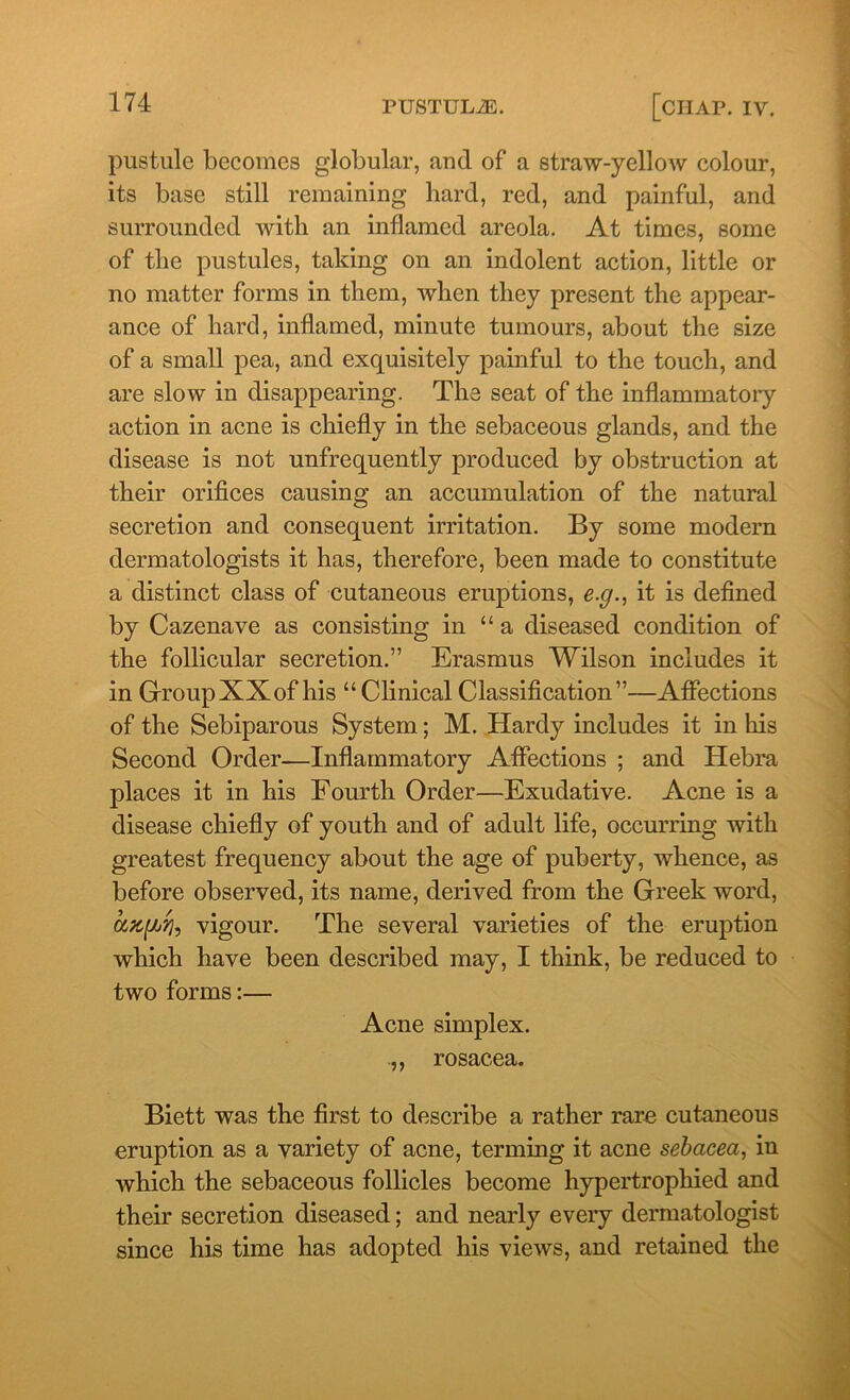 pustule becomes globular, and of a straw-yellow colour, its base still remaining hard, red, and painful, and surrounded with an inflamed areola. At times, some of the pustules, taking on an indolent action, little or no matter forms in them, when they present the appear- ance of hard, inflamed, minute tumours, about the size of a small pea, and exquisitely painful to the touch, and are slow in disappearing. The seat of the inflammatory action in acne is chiefly in the sebaceous glands, and the disease is not unfrequently produced by obstruction at their orifices causing an accumulation of the natural secretion and consequent irritation. By some modern dermatologists it has, therefore, been made to constitute a distinct class of cutaneous eruptions, e.g., it is defined by Cazenave as consisting in “a diseased condition of the follicular secretion.” Erasmus Wilson includes it in GroupXXof his “ClinicalClassification”—Affections of the Sebiparous System; M. Hardy includes it in his Second Order—Inflammatory Affections ; and Hebra places it in his Fourth Order—Exudative. Acne is a disease chiefly of youth and of adult life, occurring with greatest frequency about the age of puberty, whence, as before observed, its name, derived from the Greek word, ang*'/], vigour. The several varieties of the eruption which have been described may, I think, be reduced to two forms:— Acne simplex. .,, rosacea. Biett was the first to describe a rather rare cutaneous eruption as a variety of acne, terming it acne sebacea, in which the sebaceous follicles become hypertrophied and their secretion diseased; and nearly every dermatologist since his time has adopted his views, and retained the