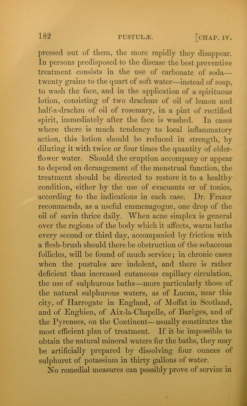 pressed out of them, the more rapidly they disappear. In persons predisposed to the disease the best preventive treatment consists in the use of carbonate of soda— twenty grains to the quart of soft water—instead of soap, to wash the face, and in the application of a spirituous lotion, consisting of two drachms of oil of lemon and half-a-drachm of oil of rosemary, in a pint of rectified spirit, immediately after the face is washed. In cases where there is much tendency to local inflammatory action, this lotion should be reduced in strength, by diluting it with twice or four times the quantity of elder- flower water. Should the eruption accompany or appear to depend on derangement of the menstrual function, the treatment should be directed to restore it to a healthy condition, either by the use of evacuants or of tonics, according to the indications in each case. Dr. Frazer recommends, as a useful emmenagogue, one drop of the oil of savin thrice daily. When acne simplex is general over the regions of the body which it affects, warm baths every second or third day, accompanied by friction with a flesh-brusli should there be obstruction of the sebaceous follicles, will be found of much service; in chronic cases when the pustules are indolent, and there is rather deficient than increased cutaneous capillary circulation, the use of sulphurous baths—more particularly those of the natural sulphurous waters, as of Lucan, near this city, of Harrogate in England, of Moffat in Scotland, and of Enghien, of Aix-la-Chapefle, of Bareges, and of the Pyrenees, on the Continent—usually constitutes the most efficient plan of treatment. If it be impossible to obtain the natural mineral waters for the baths, they may be artificially prepared by dissolving four ounces of sulphuret of potassium in thirty gallons of water. No remedial measures can possibly prove of service in