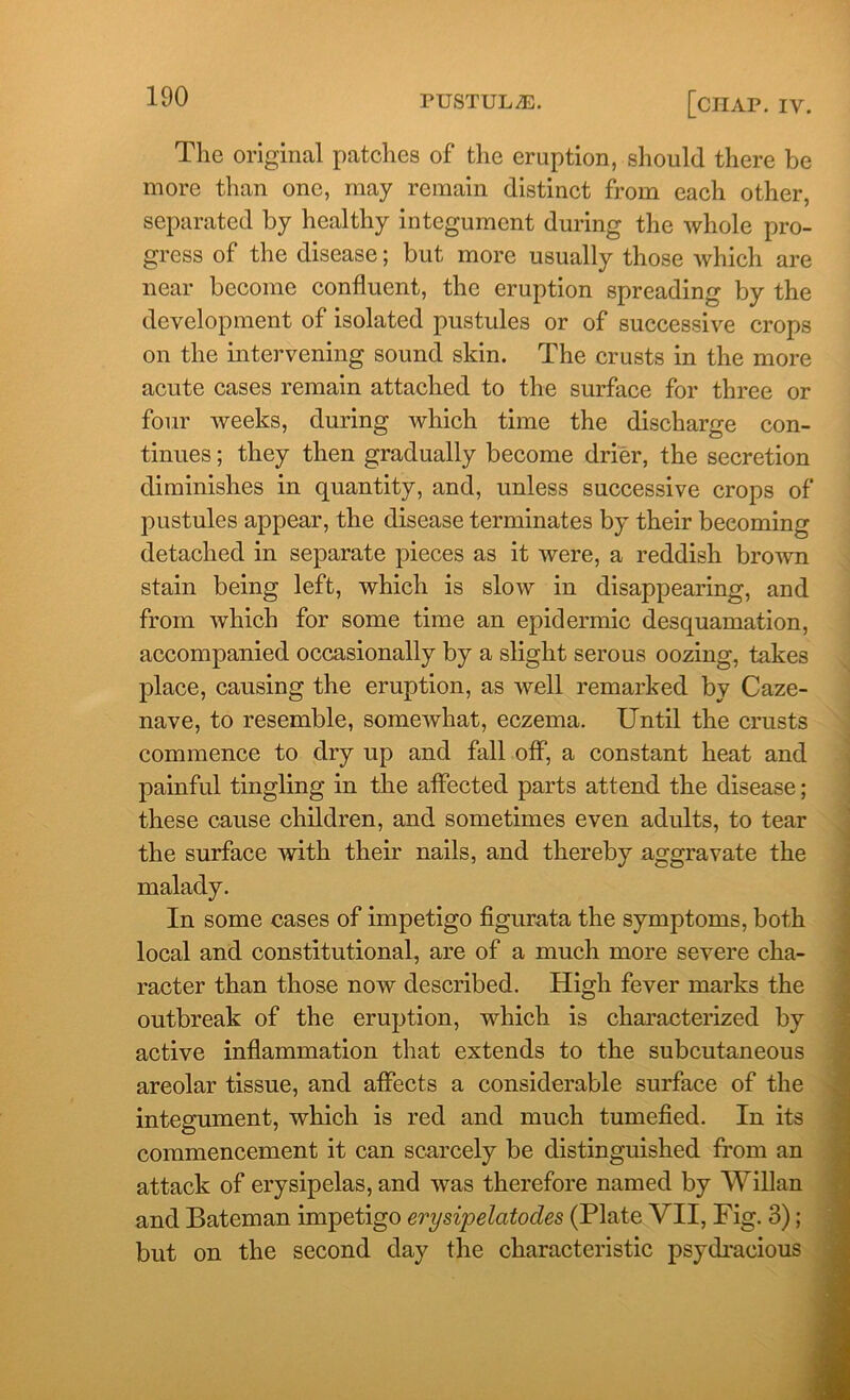 The original patches of the eruption, should there be more than one, may remain distinct from each other, separated by healthy integument during the whole pro- gress of the disease; but more usually those which are near become confluent, the eruption spreading by the development of isolated pustules or of successive crops on the intervening sound skin. The crusts in the more acute cases remain attached to the surface for three or four weeks, during which time the discharge con- tinues ; they then gradually become drier, the secretion diminishes in quantity, and, unless successive crops of pustules appear, the disease terminates by their becoming detached in separate pieces as it were, a reddish brown stain being left, which is slow in disappearing, and from which for some time an epidermic desquamation, accompanied occasionally by a slight serous oozing, takes place, causing the eruption, as well remarked by Caze- nave, to resemble, somewhat, eczema. Until the crusts commence to dry up and fall off, a constant heat and painful tingling in the affected parts attend the disease; these cause children, and sometimes even adults, to tear the surface with their nails, and thereby aggravate the malady. In some cases of impetigo figurata the symptoms, both local and constitutional, are of a much more severe cha- racter than those now described. High fever marks the outbreak of the eruption, which is characterized by active inflammation that extends to the subcutaneous areolar tissue, and affects a considerable surface of the integument, which is red and much tumefied. In its commencement it can scarcely be distinguished from an attack of erysipelas, and was therefore named by Willan and Bateman impetigo erysipelatodes (Plate VII, Fig. 3); but on the second day the characteristic psydracious