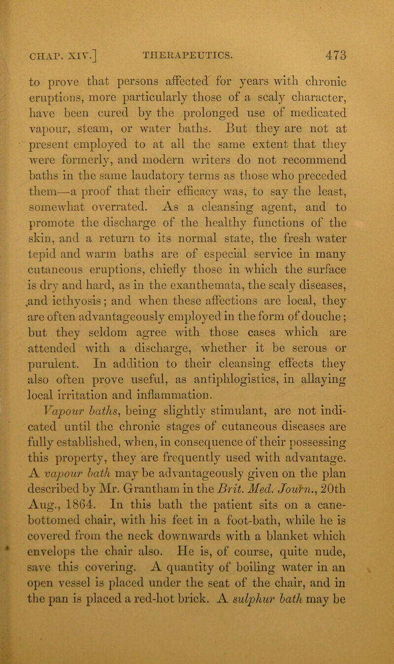 to prove that persons affected for years with chronic eruptions, more particularly those of a scaly character, have been cured by the prolonged use of medicated vapour, steam, or water baths. But they are not at present employed to at all the same extent that they Avere formerly, and modern Avriters do not recommend baths in the same laudatory terms as those Avho preceded them—a proof that their efficacy Avas, to say the least, someAvhat overrated. As a cleansing agent, and to promote the discharge of the healthy functions of the skin, and a return to its normal state, the fresh Avater tepid and warm baths are of especial service in many cutaneous eruptions, chiefly those in which the surface is dry and hard, as in the exanthemata, the scaly diseases, .and icthyosis; and Avhen these affections are local, they are often advantageously employed in the form of douche; but they seldom agree with those cases which are attended Avith a discharge, Avhefher it be serous or purulent. In addition to their cleansing effects they also often prove useful, as antiphlogistics, in allaying local irritation and inflammation. Vapour baths, being slightly stimulant, are not indi- cated until the chronic stages of cutaneous diseases are fully established, Avhen, in consequence of their possessing this property, they are frequently used with advantage. A vapour bath may be adA antageously given on the plan described by Mr. Grantham in the Brit. Med. Journ., 20th Aug., 1864. In this bath the patient sits on a cane- bottomed chair, with his feet in a foot-bath, Avhile he is covered from the neck downwards with a blanket Avhich envelops the chair also. He is, of course, quite nude, save this covering. A quantity of boiling water in an open vessel is placed under the seat of the chair, and in the pan is placed a red-hot brick. A sulphur bath may be