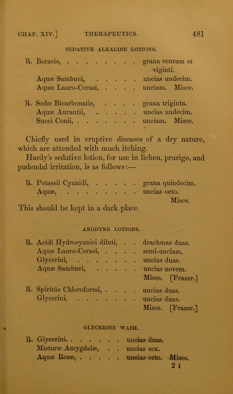 SEDATIVE ALKALINE LOTIONS. B- Boracis, grana centum et viginti. Aquae Sambuci, uncias undecim. Aquae Lauro-Cerasi, .... unciam. Misce. B- Sodae Bicarbonatis, .... grana triginta. Aquae Aurantii, uncias undecim. Succi Conii, unciam. Misce. Chiefly used in eruptive diseases of a dry nature, which are attended with much itching. Hardy’s sedative lotion, for use in lichen, prurigo, and pudendal irritation, is as follows:— B- Potassii Cyanidi, grana quindecim. Aquae, uncias octo. Misce. This should be kept in a dark place. ANODYNE LOTIONS. B- Acidi Hydrocyanici diluti, . . drachmas duas. Aquae Lauro-Cerasi, .... semi-unciam. Glycerini, uncias duas. Aquae Sambuci, ..... uncias novem. Misce. [Frazer.] B- Spiritfts Chloroformi, .... uncias duas. Glycerini, uncias duas. Misce. [Frazer.] GLYCERINE WASH. B- Glycerini, uncias duas. Misturae Amygdalae, . . uncias sex. Aquae Rosae, uncias octo. Misce. 2 I