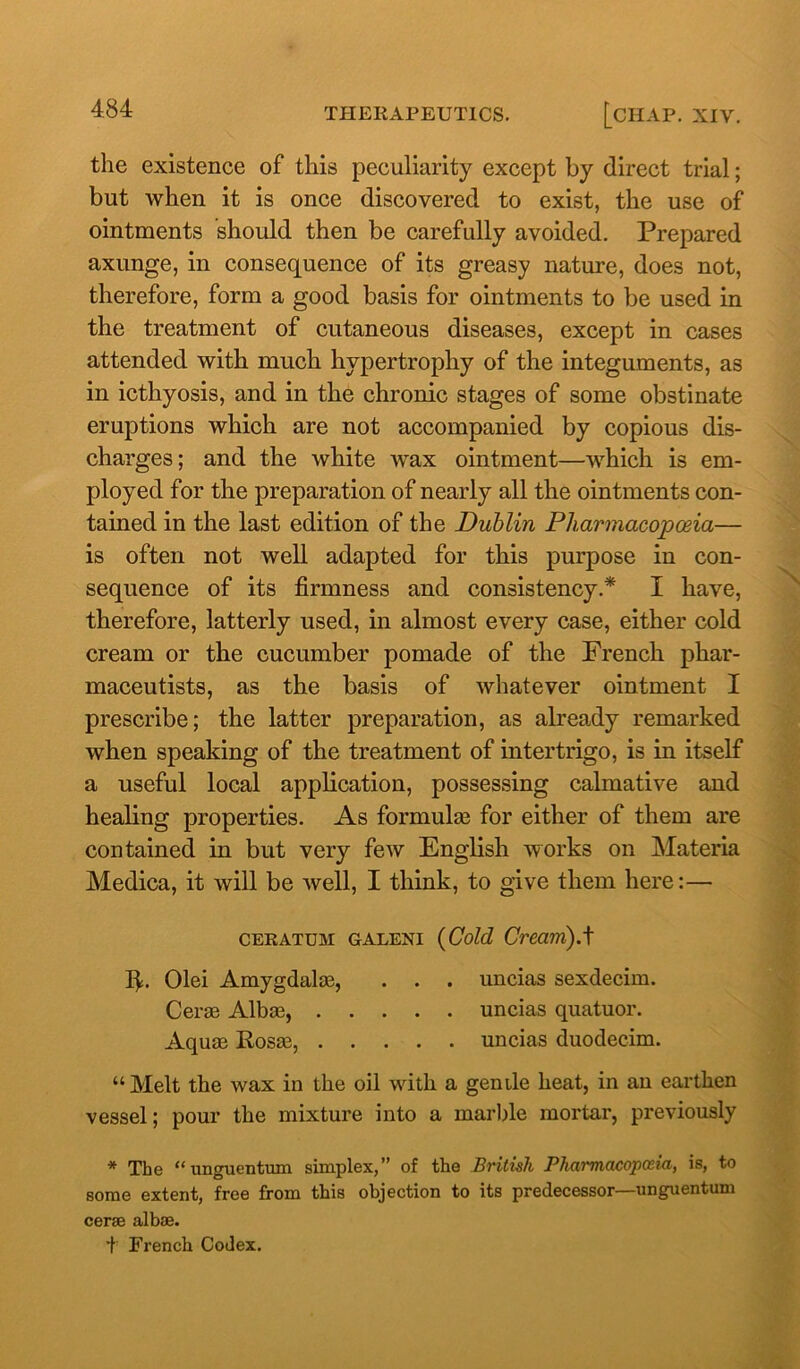 the existence of this peculiarity except by direct trial; but when it is once discovered to exist, the use of ointments 'should then be carefully avoided. Prepared axunge, in consequence of its greasy nature, does not, therefore, form a good basis for ointments to be used in the treatment of cutaneous diseases, except in cases attended with much hypertrophy of the integuments, as in icthyosis, and in the chronic stages of some obstinate eruptions which are not accompanied by copious dis- charges; and the white wax ointment—which is em- ployed for the preparation of nearly all the ointments con- tained in the last edition of the Dublin Pharmacopoeia— is often not well adapted for this purpose in con- sequence of its firmness and consistency.* I have, therefore, latterly used, in almost every case, either cold cream or the cucumber pomade of the French phar- maceutists, as the basis of whatever ointment I prescribe; the latter preparation, as already remarked when speaking of the treatment of intertrigo, is in itself a useful local application, possessing calmative and healing properties. As formulas for either of them are contained in but very few English works on Materia Medica, it will be well, I think, to give them here:— ceratum galeni {Cold Cream).t lb Olei Amygdalae, . . . uncias sexdecim. Cerae Albae, uncias quatuor. Aquae Rosae, uncias duodecim. “Melt the wax in the oil with a gentle heat, in an earthen vessel; pour the mixture into a marble mortar, previously * The “ unguentum simplex,” of the British Phai'macopceia, is, to some extent, free from this objection to its predecessor—unguentum cerae albae. f French Codex.