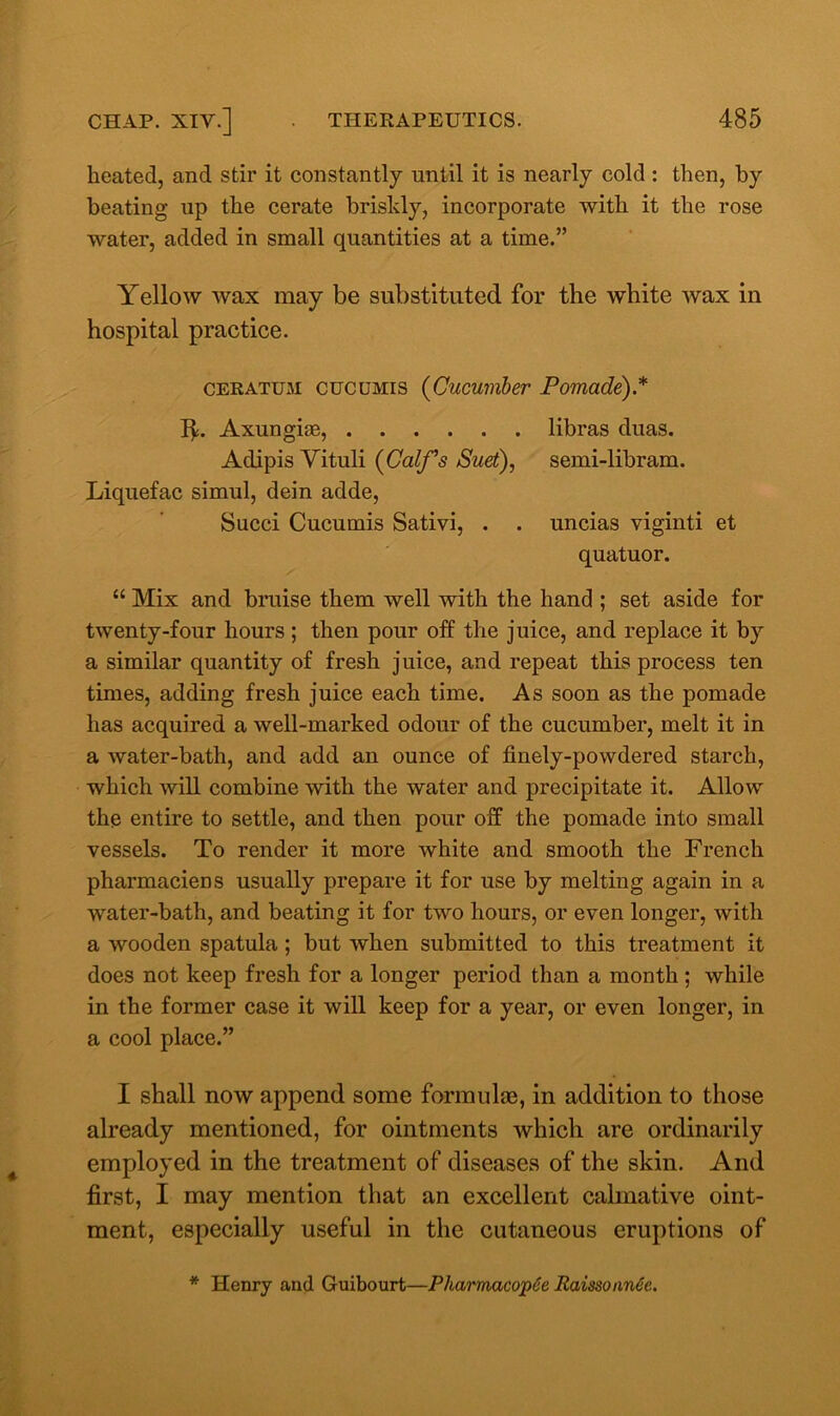 heated, and stir it constantly until it is nearly cold : then, by beating up the cerate briskly, incorporate with it the rose water, added in small quantities at a time.” Yellow wax may be substituted for the white wax in hospital practice. ceratum cucumis (Cucumber Pomade).* IC Axungiee, libras duas. Adipis Vituli (Calf’s Suet), semi-libram. Liquefac simul, dein adde, Succi Cucumis Sativi, . . uncias viginti et quatuor. “ Mix and bruise them well with the hand ; set aside for twenty-four hours; then pour off the juice, and replace it by a similar quantity of fresh juice, and repeat this process ten times, adding fresh juice each time. As soon as the pomade has acquired a well-marked odour of the cucumber, melt it in a water-bath, and add an ounce of finely-powdered starch, which will combine with the water and precipitate it. Allow the entire to settle, and then pour off the pomade into small vessels. To render it more white and smooth the French pharmaciens usually prepare it for use by melting again in a water-bath, and beating it for two hours, or even longer, with a wooden spatula; but when submitted to this treatment it does not keep fresh for a longer period than a month ; while in the former case it will keep for a year, or even longer, in a cool place.” I shall now append some formulae, in addition to those already mentioned, for ointments which are ordinarily employed in the treatment of diseases of the skin. And first, I may mention that an excellent calmative oint- ment, especially useful in the cutaneous eruptions of * Henry and Guibourt—PharmacopSe Raissonn6e.