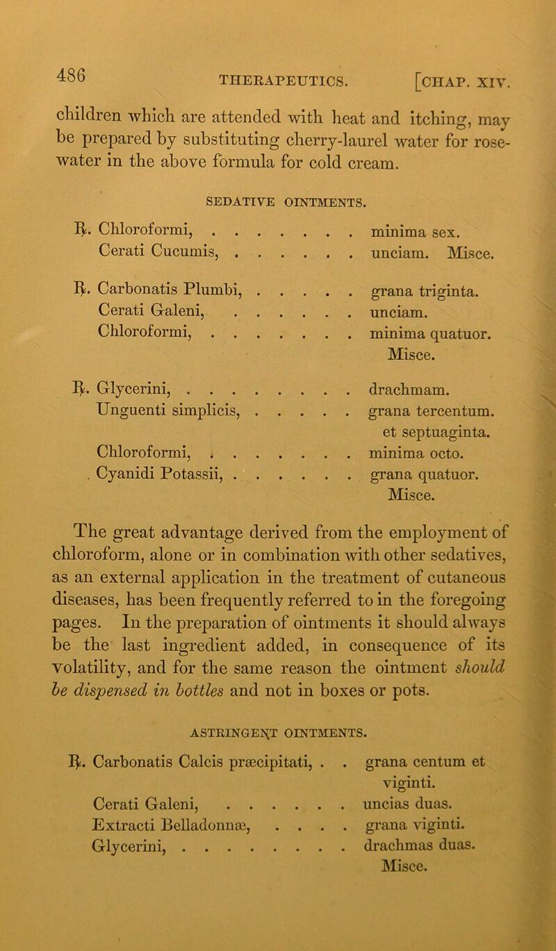 children which are attended with heat and itching, may be prepared by substituting cherry-laurel water for rose- water in the above formula for cold cream. SEDATIVE OINTMENTS. Ib Chloroformi, minima sex. Cerati Cucumis, unciam. Misce. lb Carbonatis Plumbi, grana triginta. Cerati Galeni, unciam. Chloroformi, minima quatuor. Misce. Ib Glycerini, drachmam. Unguenti simplicis, grana tercentum. et septuaginta. Chloroformi, < minima octo. . Cyanidi Potassii, grana quatuor. Misce. The great advantage derived from the employment of chloroform, alone or in combination with other sedatives, as an external application in the treatment of cutaneous diseases, has been frequently referred to in the foregoing pages. In the preparation of ointments it should always be the last ingredient added, in consequence of its volatility, and for the same reason the ointment should he dispensed in bottles and not in boxes or pots. ASTRINGENT OINTMENTS. Ib Carbonatis Calcis praecipitati, . . grana centum et viginti. Cerati Galeni, uncias duas. Extracti Belladonnas, .... grana viginti. Glycerini, drachmas duas. Misce.