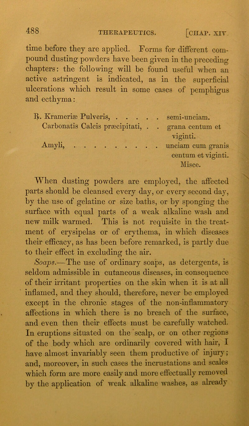 time before they are applied. Forms for different com- pound dusting powders have been given in the preceding chapters: the following will be found useful when an active astringent is indicated, as in the superficial ulcerations which result in some cases of pemphigus and ecthyma: lb Krameriae Pulveris, semi-unciam. Carbonatis Calcis prascipitati, . . grana centum et viginti. Amyli, unciam cum granis centum et viginti. Misce. When dusting powders are employed, the affected parts should be cleansed every day, or every second day, by the use of gelatine or size baths, or by sponging the surface with equal parts of a weak alkaline wash and new milk warmed. This is not requisite in the treat- ment of erysipelas or of erythema, in which diseases their efficacy, as has been before remarked, is partly due to their effect in excluding the air. Soaps.—The use of ordinary soaps, as detergents, is seldom admissible in cutaneous diseases, in consequence of their irritant properties on the skin when it is at all inflamed, and they should, therefore, never be employed except in the chronic stages of the non-inflammatory affections in which there is no breach of the surface, and even then their effects must be carefully watched. In eruptions situated on the scalp, or on other regions of the body which are ordinarily covered with hair, I have almost invariably seen them productive of injury; and, moreover, in such cases the incrustations and scales which form are more easily and more effectually removed by the application of weak alkaline washes, as already