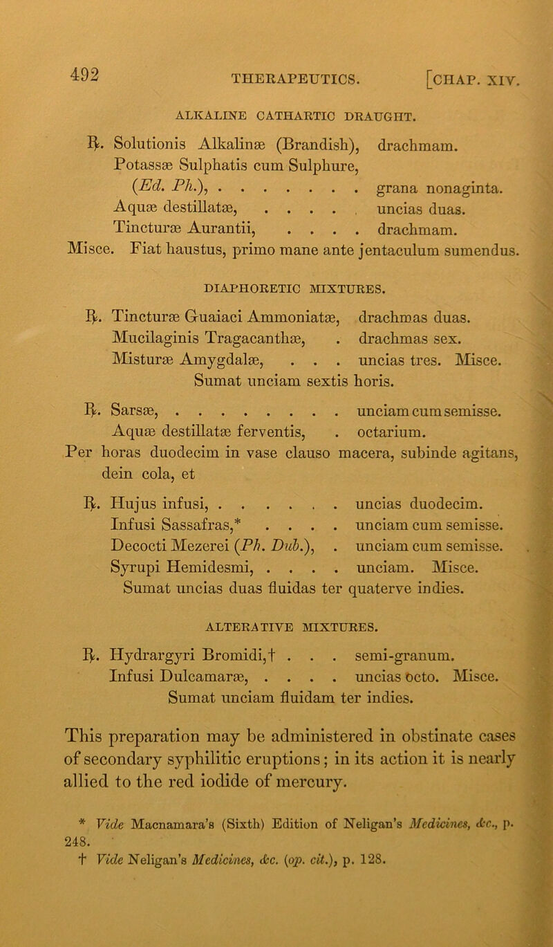 ALKALINE CATHARTIC DRAUGHT. fb Solutionis Alkalinse (Brandish), drachmam. Potassae Sulphatis cum Sulphure, {Ed. PA.), grana nonaginta. Aquae destillatae, .... uncias duas. Tincturae Aurantii, .... drachmam. Misce. Fiat liaustus, primo mane ante jentaculum sumendus. DIAPHORETIC MIXTURES. ITincturae G-uaiaci Ammoniatae, drachmas duas. Mucilaginis Tragacanthae, . drachmas sex. Misturae Amygdalae, . . . uncias tres. Misce. Sumat unciam sextis horis. Ib Sarste, unciam cum semisse. Aquae destillatae ferventis, . octarium. Per horas duodecim in vase clauso macera, subinde agitans, dein cola, et lb Hu jus infusi, uncias duodecim. Infusi Sassafras,* .... unciam cum semisse. Decocti Mezerei {Ph. Dub.), . unciam cum semisse. Syrupi Hemidesmi, .... unciam. Misce. Sumat uncias duas tluidas ter quaterve indies. ALTERATIVE MIXTURES. Ib Hydrargyri Bromidi,! . . . semi-granum. Infusi Dulcamaras, .... uncias octo. Misce. Sumat unciam fluidam ter indies. This preparation may be administered in obstinate cases of secondary syphilitic eruptions; in its action it is nearly allied to the red iodide of mercury. * Vide Macnamara’s (Sixth) Edition of Neligan’s Medicines, (Sic., p. 248. t Vide Neligan’s Medicines, Jcc. (op. cit.), p. 128.