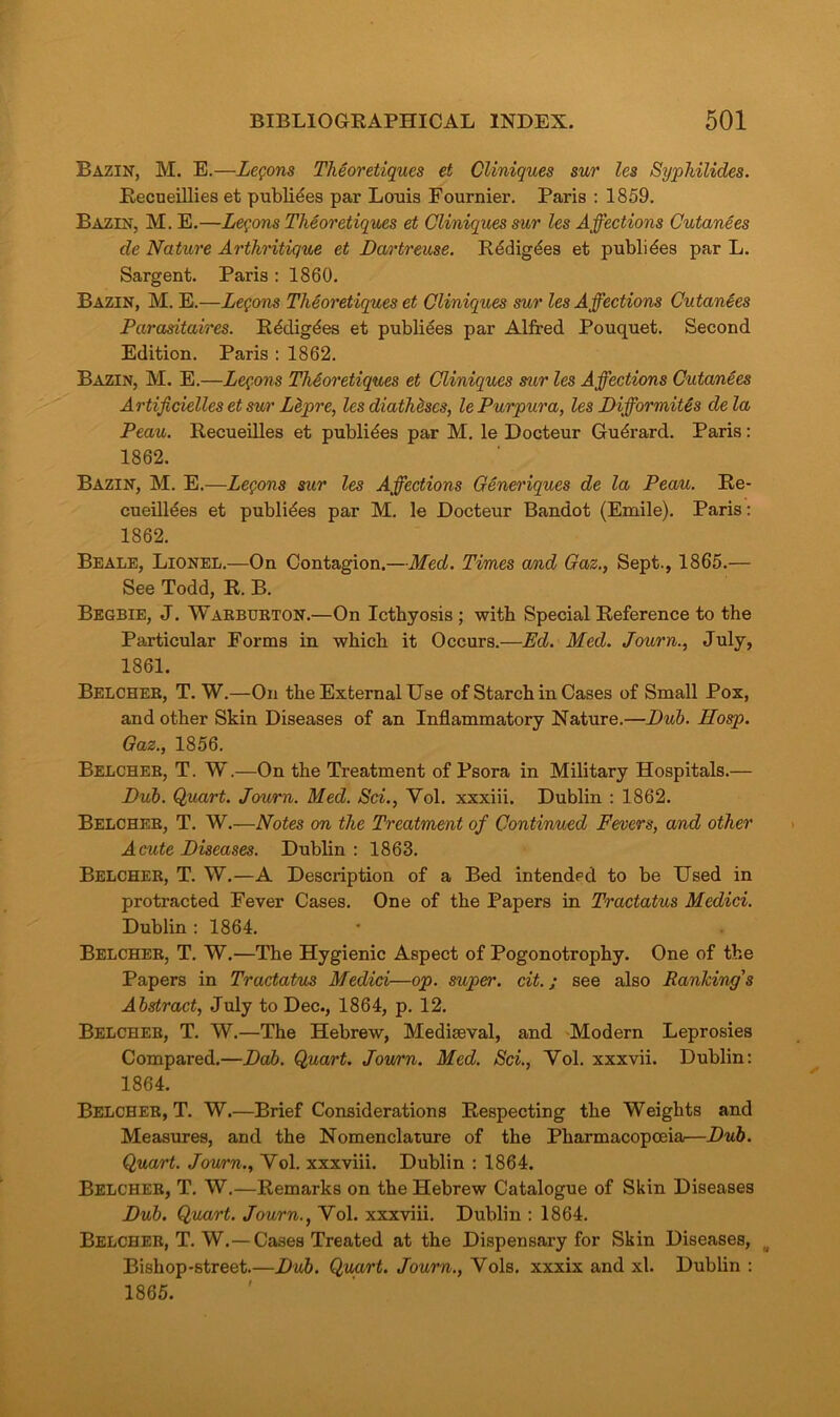 Bazin, M. E.—Lemons Theoretiques et Cliniques sur les Syphilides. Recueillies et publics par Louis Fournier. Paris : 1859. Bazin, M. E.—Lemons Theoretiques et Cliniques sur les Affections Cutanees de Nature Arthritique et Dartreuse. Rddigdes et publides par L. Sargent. Paris : 1860. Bazin, M. E.—Legons Theoretiques et Cliniques sur les Affections Cutanees Parasitaires. Rddigdes et publiees par Alfred Pouquet. Second Edition. Paris : 1862. Bazin, M. E.—Legons Theoretiques et Cliniques sur les Affections Cutanees Artificiellcs et sur Lepre, les diatheses, le Purpura, les Difformit&s dela Peau. Recueilles et publides par M. le Docteur Gudrard. Paris: 1862. Bazin, M. E.—Legons sur les Affections Generiques de la Peau. Re- cueill^es et publides par M. le Docteur Bandot (Emile). Paris: 1862. Beale, Lionel.—On Contagion.—Med. Times and Gaz., Sept., 1865.— See Todd, R. B. Begbie, J. Warburton.—On Ictbyosis ; with Special Reference to the Particular Forms in which it Occurs.—Ed. Med. Journ., July, 1861. Belcher, T. W.—On the External Use of Starch in Cases of Small Pox, and other Skin Diseases of an Inflammatory Nature.—Dub. Hosp. Gaz., 1856. Belcher, T. W.—On the Treatment of Psora in Military Hospitals.— Dub. Quart. Journ. Med. Sci., Yol. xxxiii. Dublin : 1862. Belcher, T. W.—Notes on the Treatment of Continued Fevers, and other Acute Diseases. Dublin: 1863. Belcher, T. W.—A Description of a Bed intended to be Used in protracted Fever Cases. One of the Papers in Tractatus Medici. Dublin : 1864. Belcher, T. W.—The Hygienic Aspect of Pogonotrophy. One of the Papers in Tractatus Medici—op. super, cit.; see also Ranldng's Abstract, July to Dec., 1864, p. 12. Belcher, T. W.—The Hebrew, Mediseval, and Modern Leprosies Compared.—Dab. Quart. Jou/rn. Med. Sci., Yol. xxxvii. Dublin: 1864. Belcher, T. W.—Brief Considerations Respecting the Weights and Measures, and the Nomenclature of the Pharmacopoeia—Dub. Quart. Journ., Yol. xxxviii. Dublin : 1864. Belcher, T. W.—Remarks on the Hebrew Catalogue of Skin Diseases Dub. Quart. Journ., Vol. xxxviii. Dublin : 1864. Belcher, T. W.— Cases Treated at the Dispensary for Skin Diseases, Bishop-street.—Dub. Quart. Journ., Yols. xxxix and xl. Dublin : 1865.