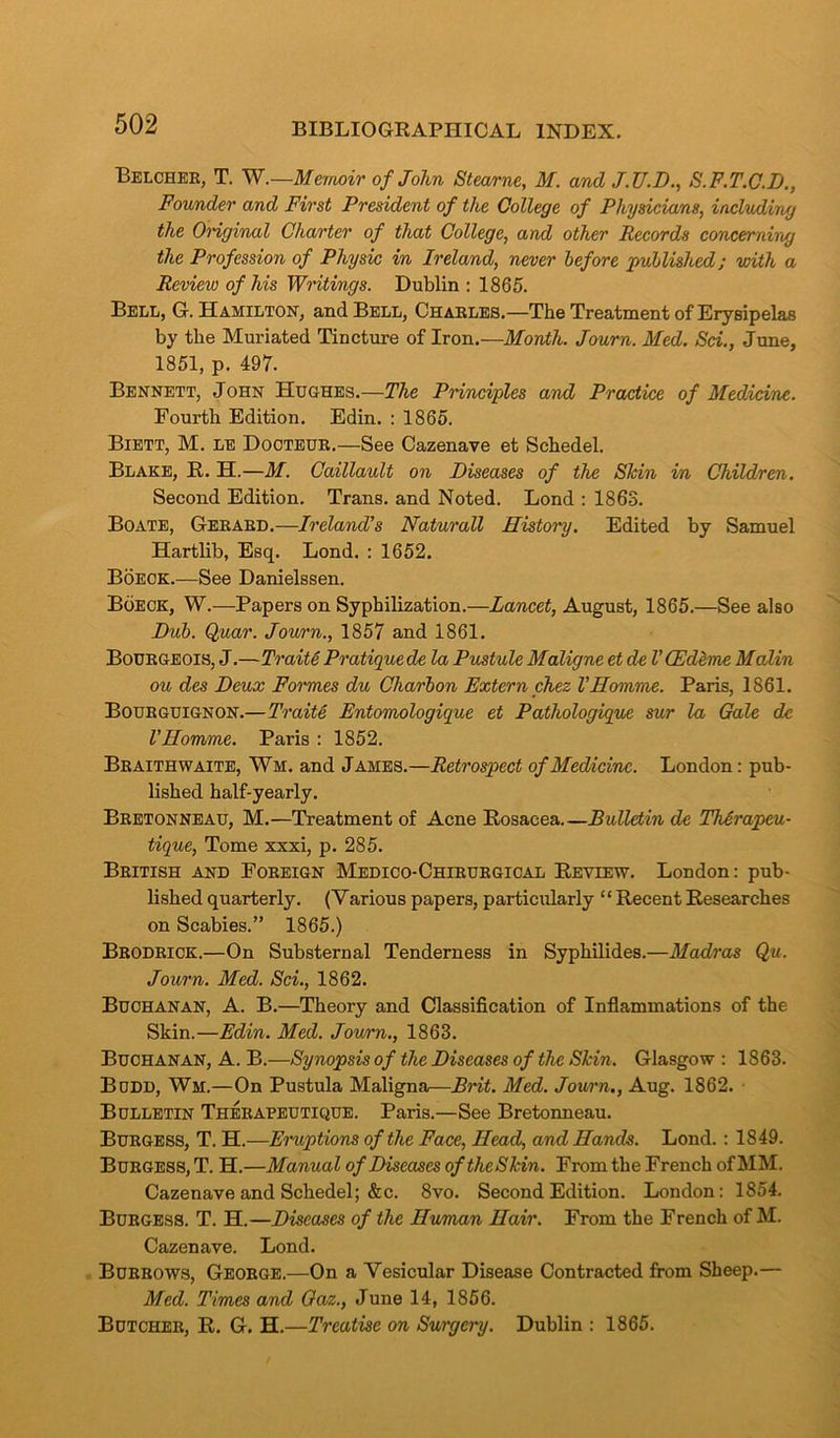 Belcher, T. W.—Memoir of John Stearne, M. and J.TJ.D., S.F.T.C.D., Founder and First President of the College of Physicians, including the Original Charter of that College, and other Records concerning the Profession of Physic in Ireland, never before published; with a Review of his Writings. Dublin: 1865. Bell, G. Hamilton, and Bell, Charles.—The Treatment of Erysipelas by the Muriated Tincture of Iron.—Month. Journ. Med. Sci., June, 1851, p. 497. Bennett, John Hughes.—The Principles and Practice of Medicine. Fourth Edition. Edin. : 1865. Biett, M. le Dooteur.—See Cazenave et Schedel. Blake, R. H.—M. Caillault on Diseases of the Shin in Children. Second Edition. Trans, and Noted. Lond : 1863. Boate, Gerard.—Ireland's Naturall History. Edited by Samuel Hartlib, Esq. Lond. : 1652. Boeck.—See Danielssen. Boeck, W.—Papers on Syphilization.—Lancet, August, 1865.—See also Dub. Quar. Journ., 1857 and 1861. Bourgeois, J.—Traits Pratique de la Pustule Maligne et de VCEdeme Malin ou des Deux Formes du Charbon Extern chez VHomme. Paris, 1861. Bourguignon.—Traite Entomologique et Pathologique sur la Gale dc VHomme. Paris : 1852. Braithwaite, Wm. and James.—Retrospect of Medicine. London: pub- lished half-yearly. Bretonneau, M.—Treatment of Acne Rosacea Bulletin de ThArapeu- tique, Tome xxxi, p. 285. British and Foreign Medico-Chirurgical Review. London: pub- lished quarterly. (Various papers, particularly ‘ ‘ Recent Researches on Scabies.” 1865.) Brodrick.—On Substernal Tenderness in Syphilides.—Madras Qu. Journ. Med. Sci., 1862. Buchanan, A. B.—Theory and Classification of Inflammations of the Skin.—Edin. Med. Journ., 1863. Buchanan, A. B.—Synopsis of the Diseases of the Shin. Glasgow : 1863. Budd, Wm.—On Pustula Maligna—Brit. Med. Journ., Aug. 1862. Bulletin Therapeutique. Paris.—See Bretonneau. Burgess, T. H.—Eruptions of the Face, Head, and Hands. Lond. : 1849. Burgess, T. H.—Manual of Diseases oftheShin. From the French of MM. Cazenave and Schedel; &c. 8vo. Second Edition. London: 1854. Burgess. T. H.—Diseases of the Human Hair. From the French of M. Cazenave. Lond. Burrows, George.—On a Vesicular Disease Contracted from Sheep.— Med. Times and Gaz., June 14, 1856. Butcher, R. G. H.—Treatise on Surgery. Dublin : 1865.