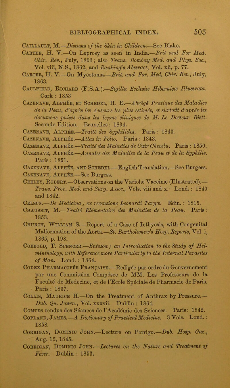 Caillault, M.—Diseases of the Skin in Children.—See Blake. Carter, H. V.—On Leprosy as seen in India.—Brit and For Med. Chir. Rev., July, 1863; also Trans. Bombay Med. and Phys. Soc., Yol. viii, N.S., 1862, and Ranking’s Abstract, Vol. xli, p. 77. Carter, H. Y.—On Mycetoma.—Brit, and For. Med. Chir. Rev., July, 1863. Caulfield, Richard (F.S.A.).—Sigilla Fcclesicc Hibernicce Illustrata. Cork: 1853 Cazenave, Alph£e, et Schedel, H. E.—Abreg6 Pratique des Maladies de la Peau, d’apres les Auteurs les plus estimes, et surto’&t d’apres les documens puises dans les lemons cliniques de M. Le Docteur Biett. Seconde Edition. Bruxelles : 1834. Cazenave, Alphee.—Traite des Syphilides. Paris : 1843. Cazenave, Alphee.—Atlas in Folio. Paris : 1843. Cazenave, Alphee.—TraiU des Maladies de Cuir Chevelu. Paris : 1850. Cazenave, Alphee.—Annales des Maladies de la Peau et de la Syphilis. Paris : 1851. Cazenave, Alphee, and Schedel.—English Translation.—See Burgess. Cazenave, Alphee.—See Burgess. Ceeley, Robert.—Observations on the Variola) Vaccinse (Illustrated).— Trans. Prov. Med. and Surg. Assoc., Vols. viii and x. Lond.: 1840 and 1842. Celsus.—De Medicina ; ex recensione Leonardi Targce. Edin. : 1815. Chaussit, M.—Traite Elementaire des Maladies de la Peau. Paris : 1853. Church, William S.—Report of a Case of Icthyosis, with Congenital Malformation of the Aorta.—St. Bartholomeiv’s Hosp. Reports, Yol. i, 1865, p. 198. Cobbold, T. Spencer.—Entozoa ; an Introduction to the Study of Hel- minthology, with Reference more Particularly to the Internal Parasites of Man. Lond.: 1864. Codex Pharmacopee Fran^aise.—Redigde par ordre du Gouvemement par une Commission Compdsee de MM. Les Professeurs de la Faculty de Medecine, et de l’Ecole Spdciale de Pharmacie de Paris. Paris: 1837. Collis, Maurice H.—On the Treatment of Anthrax by Pressure.— Dub. Qu. Journ., Vol. xxxvii. Dublin : 1864. Comtes rendus des Stances de l’Acad&nie des Sciences. Paris: 1842. Copland, James.—A Dictionary of Practical Medicine. 3 Vols. Lond.: 1858. Corrigan, Dominic John.—Lecture on Porrigo.—Dub. IIosp. Oaz., Aug. 15, 1845. Corrigan, Dominic John.—Lectures on the Nature and Treatment of Fever. Dublin : 1853.