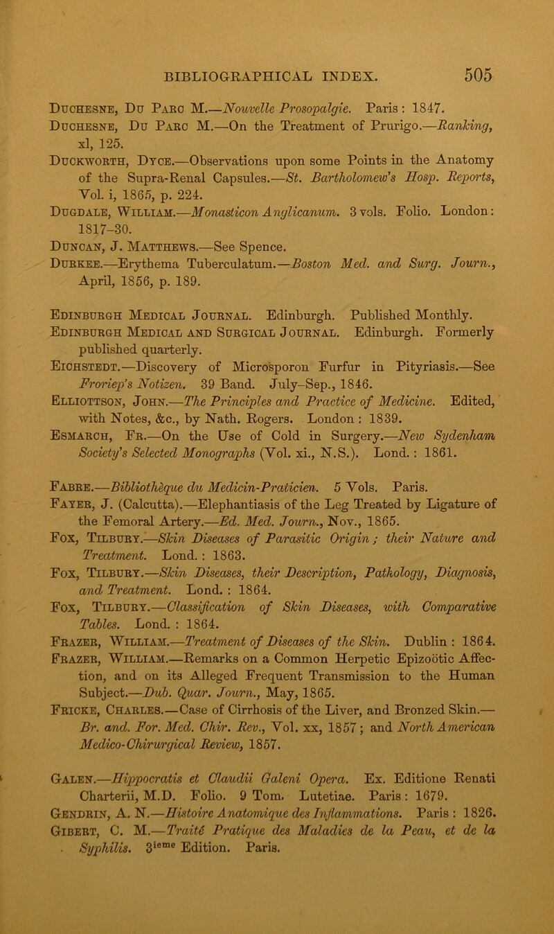 Duchesne, Du Paec M Nouvelle Prosopalgie. Paris : 1847. Duchesne, Du Parc M.—On the Treatment of Prurigo.—Ranking, xl, 125. Duckworth, Dtce.—Observations upon some Points in the Anatomy of the Supra-Renal Capsules.—St. Bartholomew's Hasp. Reports, Yol. i, 1865, p. 224. Dugdale, William.—Monasticon Anglicanum. 3vols. Polio. London: 1817-30. Duncan, J. Matthews.—See Spence. Durkee.—Erythema Tuberculatum.—Boston Med. and Surg. Journ., April, 1856, p. 189. Edinburgh Medical Journal. Edinburgh. Published Monthly. Edinburgh Medical and Surgical Journal. Edinburgh. Formerly published quarterly. Eichstedt.—Discovery of Microsporon Furfur in Pityriasis.—See Froriep’s Notizen. 39 Band. July-Sep., 1846. Elliottson, John.—The Principles and Practice of Medicine. Edited, with Notes, &c., by Nath. Rogers. London : 1839. Esmarch, Fr.—On the Use of Cold in Surgery.—New Sydenham Society's Selected Monographs (Yol. xi., N.S.). Lond.: 1861. Fabre.—Bibliotheque du Medicin-Praiicien. 5 Yols. Paris. Fayer, J. (Calcutta).—Elephantiasis of the Leg Treated by Ligature of the Femoral Artery.—Ed. Med. Journ., Nov., 1865. Fox, Tilbury.—Skin Diseases of Parasitic Origin; their Nature and Treatment. Lond. : 1863. Fox, Tilbury.—Skin Diseases, their Description, Pathology, Diagnosis, and Treatment. Lond. : 1864. Fox, Tilbury.—Classification of Skin Diseases, with Comparative Tables. Lond. : 1864. Frazer, William.—Treatment of Diseases of the Skin. Dublin: 1864. Frazer, William.—Remarks on a Common Herpetic Epizootic Affec- tion, and on its Alleged Frequent Transmission to the Human Subject.—Dub. Qucvr. Journ., May, 1865. Fricke, Charles.—Case of Cirrhosis of the Liver, and Bronzed Skin.— Br. and. For. Med. Chir. Rev., Yol. xx, 1857; and North American Medico-Chirurgical Review, 1857. Galen.—Hippocratis et Claudii Oaleni Opera. Ex. Editione Renati Charterii, M.D. Folio. 9 Tom. Lutetiae. Paris: 1679. Gendrin, A. N.—Histoire Anatomique des Inflammations. Paris : 1826. Gibert, C. M.—Trait6 Pratique des Maladies de la Peau, et de la Syphilis. 3iemc Edition. Paris.