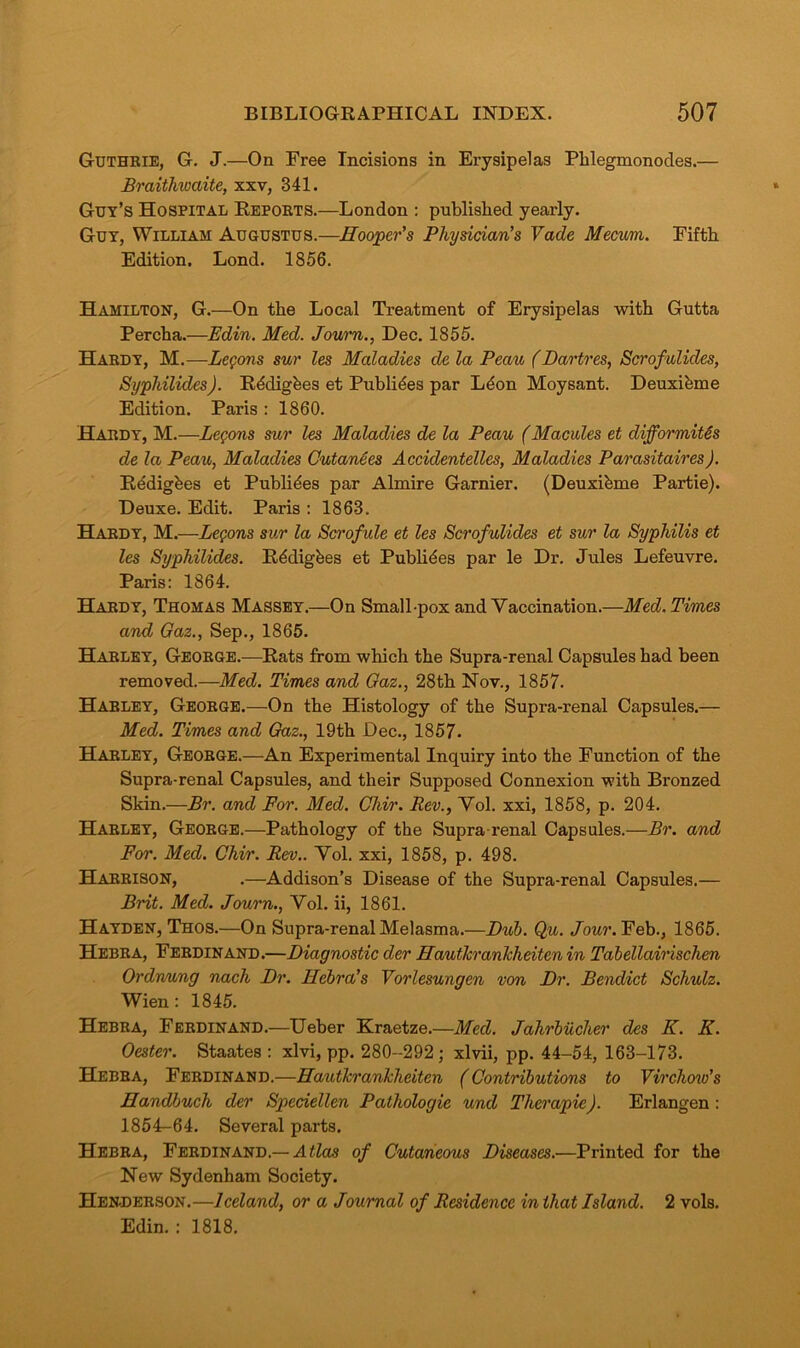 Guthrie, G. J.—On Free Incisions in Erysipelas Phlegmonodes.— Braithwaite, xxv, 341. Guy’s Hospital Reports.—London : published yearly. Guy, William Augustus.—Hooper's Physician's Vade Mecum. Fifth Edition. Lond. 1856. Hamilton, G.—On the Local Treatment of Erysipelas with Gutta Percha.—Edin. Med. Journ., Dec. 1855. Hardy, M.—Lemons sur les Maladies de la Peau (Dartres, Scrofulides, Syphilides). Rbdigbes et Publibes par Lbon Moysant. Deuxibme Edition. Paris : 1860. Hardy, M.—Logons sur les Maladies de la Peau (Macules et difformit&s de la Peau, Maladies Cutandes Accidentelles, Maladies Parasitaires). Redigbes et Publibes par Almire Gamier. (Deuxibme Partie). Deuxe. Edit. Paris : 1863. Hardy, M.—Lemons sur la Scrofule et les Scrofulides et sur la Syphilis et les Syphilides. Rbdigbes et Publibes par le Dr. Jules Lefeuvre. Paris: 1864. Hardy, Thomas Massey.—On Small-pox and Vaccination.—Med. Times and Gaz., Sep., 1865. Harley, George.—Rats from which the Supra-renal Capsules had been removed.—Med. Times and Gaz., 28th Nov., 1857. Harley, George.—On the Histology of the Supra-renal Capsules.— Med. Times and Gaz., 19th Dec., 1857. Harley, George.-—An Experimental Inquiry into the Function of the Supra-renal Capsules, and their Supposed Connexion with Bronzed Skin.—Br. and For. Med. Chir. Rev., Vol. xxi, 1858, p. 204. Harley, George.—Pathology of the Supra renal Capsules.—Br. and For. Med. Chir. Rev.. Vol. xxi, 1858, p. 498. Harrison, .—Addison’s Disease of the Supra-renal Capsules.— Brit. Med. Journ., Vol. ii, 1861. Hayden, Thos.—On Supra-renal Melasma.—Dub. Qu. Jour. Feb., 1865. Hebra, Ferdinand.—Diagnostic der Haulierankheiten in Tabellairischen Ordnung nach Dr. Hebra's Vorlesungen von Dr. Bendict Schulz. Wien: 1845. Hebra, Ferdinand.—Ueber Kraetze.—Med. Jahrbucher des K. K. Oester. Staates : xlvi, pp. 280-292; xlvii, pp. 44-54, 163-173. Hebra, Ferdinand.—Hautkrankheiten (Contributions to Virchow's Handbuch der Spedellen Pathologic und Therapie). Erlangen: 1854-64. Several parts. Hebra, Ferdinand.— Atlas of Cutaneous Diseases.—Printed for the New Sydenham Society. Henderson.—Iceland, or a Journal of Residence in that Island. 2 vols. Edin. : 1818.