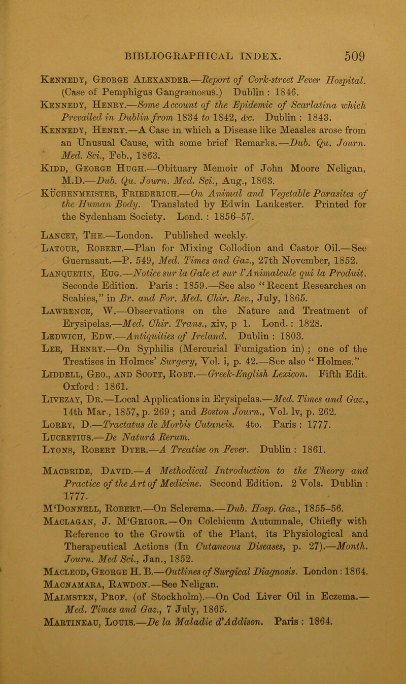 Kennedy, Geobge Alexander.—Report of Cork-street Fever Hospital. (Case of Pemphigus Gangrsenosus.) Dublin : 1846. Kennedy, Henry.—Some Account of the Epidemic of Scarlatina which Prevailed in Dublin from 1834 to 1842, Ac. Dublin : 1843. Kennedy, Henry.—A Case in which a Disease like Measles arose from an Unusual Cause, with some brief Remarks.—Dub. Qu. Journ. Med. Sci., Feb., 1863. Kidd, George Hugh.—Obituary Memoir of John Moore Neligan, M.D.—Dub. Qu. Journ. Med. Sci., Aug., 1863. Kuchenmeister, Friederich.—On Animal and Vegetable Parasites of the Human Body. Translated by Edwin Lankester. Printed for the Sydenham Society. Lond. : 1856-57. Lancet, The.—London. Published weekly. Latour, Robert.—Plan for Mixing Collodion and Castor Oil.—See Guernsaut.—P. 549, Med. Times and Gaz., 27th November, 1852. Lanquetin, Eug.—Notice sur la Gale et sur VAnimalcule qui la Produit. Seconde Edition. Paris : 1859.—See also “ Recent Researches on Scabies,” in Br. and For. Med. Chir. Rev., July, 1865. Lawrence, W.—Observations on the Nature and Treatment of Erysipelas.—Med. Chir. Trans., xiv, p 1. Lond. : 1828. Ledwich, Edw.—Antiquities of Ireland. Dublin : 1803. Lee, Henry.—On Syphilis (Mercurial Fumigation in) ; one of the Treatises in Holmes’ Surgery, Vol. i, p. 42.—See also “Holmes.” Liddell, Geo., and Scott, Robt.—Greek-English Lexicon. Fifth Edit. Oxford : 1861. Livezay, Dr.—Local Applications in Erysipelas.—Med. Times and Gaz., 14th Mar., 1857, p. 269 ; and Boston Journ., Vol. lv, p. 262. Lorry, D.—Tractatus de Morbis Cutaneis. 4to. Paris : 1777. Lucretius.—De Naturd Rerum. Lyons, Robert Dyer.—A Treatise on Feve>\ Dublin : 1861. Macbride, David.—A Methodical Introduction to the Theory and Practice of the Art of Medicine. Second Edition. 2 Yols. Dublin: 1777. M‘Donnell, Robert.—On Sclerema.—Dub. Hosp. Gaz., 1855-56. Maclagan, J. M‘Grigor.—On Colchicum Autumnale, Chiefly with Reference to the Growth of the Plant, its Physiological and Therapeutical Actions (In Cutaneous Diseases, p. 27).—Month. Journ. Med Sci., Jan., 1852. Macleod, George H. B.—Outlines of Surgical Diagnosis. London: 1864. Macnamara, Rawdon.—See Neligan. Malmsten, Prof, (of Stockholm).—On Cod Liver Oil in Eczema.— Med. Times and Gaz., 7 July, 1865. Martineau, Louis.—De la Maladie d'Addison. Paris : 1864.