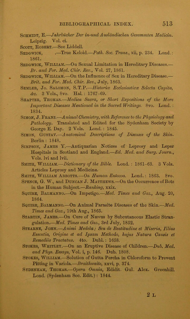 Schmidt, E.—Jahrbiicher Der in-und Auslandisclien Gesammten Medicin. Leipzig. Vol. ci. Scott, Robert.—See Liddell. Sedgwick, .—True Keloid.—Path. Soc. Trans., xii, p. 234. Lond.: 1861. Sedgwick, William.—Ou Sexual Limitation in Hereditary Diseases.— Br. and For. Med. Chir. Rev., Vol. 27, 1861. Sedgwick, William.—On the Influence of Sex in Hereditary Disease.— Brit, and For. Med. Chir. Rev., July, 1863. Semler, Jo. Salomon, S.T.P.—Histories Fcclesiasticce Selecta Capita, the. 3 Vols., 8vo. Hal. : 1767-69. Shapter, Thomas.—Medica Sacra, or Short Expositions of the More Important Diseases Mentioned in the Sacred Writings. 8vo. Lond. : 1834. Simon, J. Eranz.—Animal Chemistry, with Reference to the Physiology and Pathology. Translated and Edited for the Sydenham Society by George E. Day. 2 Vols. Lond. : 1845. Simon, Gustav.—Anatomical Descriptions of Diseases of the Skin. Berlin : 1848. Simpson, James Y.—Antiquarian Notices of Leprosy and Leper Hospitals in Scotland and England.—Ed. Med. and Surg. Journ., Vols. lvi and lvii. Smith, William.—Dictionary of the Bible. Lond. : 1861-63. 3 Vols. Articles Leprosy and Medicine. Smith, William Abbotts.—On Human Entozoa. Lond.: 1863. 8vo. Spence, G. W., and Duncan J. Matthews.—On the Occurrence of Bots in the Human Subject.—Ranking, xxix. Squire, Balmanno.—On Impetigo.—Med. Times and Gaz., Aug. 20, 1864. Squire, Balmanno.—On Animal Parasite Diseases of the Skin.—Med. Times and Gaz., 19th Aug., 1865. Startin, James.—On Cure of Naevus by Subcutaneous Elastic Stran- gulation.—Med. Times and Gaz., 3rd July, 1852. Stearne, John.—Animi Medela; Seu de Beatitudine et Miseria, Illius Essentia, Origine et ad Ipsam Methodo, hujus Natura Causis et Remediis Tractatus. 4to. Dubl.: 1658. Stokes, Whitley.—On an Eruptive Disease of Children.—Dub. Med. and Phys. Essays, Vol. i, p. 146. Dub. 1808. Stokes, William.—Solution of Gutta Percha in Chloroform to Prevent Pitting in Variola.—Braithwaite, xxvi, p. 374. Sydenham, Thomas.—Opera Omnia, Edidit. Gul. Alex. Greenhill, Lond. (Sydenham Soc. Edit.) : 1844.