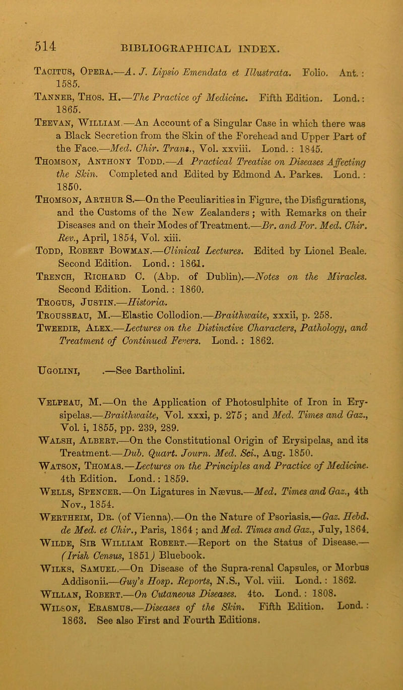 Tacitus, Opera.—A. J. Lipsio Emenclata et Illustrata. Folio. Ant. : 1585. Tanner, Thos. H.—The Practice of Medicine. Fifth Edition. Lond.: 1865. Teevan, William—An Account of a Singular Case in which there was a Black Secretion from the Skin of the Forehead and Upper Part of the Face.—Med. Ohir. Trans., Vol. xxviii. Lond. : 1845. Thomson, Anthony Todd.—A Practical Treatise on Diseases Affecting the SJcin. Completed and Edited by Edmond A. Parkes. Lond. : 1850. Thomson, Arthur S.—On the Peculiarities in Figure, the Disfigurations, and the Customs of the New Zealanders ; with Remarks on their Diseases and on their Modes of Treatment.—Br. and For. Med. Chir. Rev., April, 1854, Yol. xiii. Todd, Robert Bowman.—Clinical Lectures. Edited by Lionel Beale. Second Edition. Lond.: 1861. Trench, Richard C. (Abp. of Dublin).—Notes on the Miracles. Second Edition. Lond. : 1860. Trogus, Justin.—Historia. Trousseau, M.—Elastic Collodion.—Braitliwaite, xxxii, p. 258. Tweedie, Alex.—Lectures on the Distinctive Characters, Pathology, and Treatment of Continued Fevers. Lond. : 1862. Ugolini, .—See Bartholini. Velpeau, M.—On the Application of Photosulphite of Iron in Ery- sipelas.—Braithwaite, Vol. xxxi, p. 275; and Med. Times and Gaz., Vol. i, 1855, pp. 239, 289. Walsh, Albert.—On the Constitutional Origin of Erysipelas, and its Treatment.—Dub. Quart. Journ. Med. Sci., Aug. 1850. Watson, Thomas.—Lectures on the Principles and Practice of Medicine. 4th Edition. Lond.: 1859. Wells, Spencer.—On Ligatures in Nsevus.—Med. Times and Gaz., 4th Nov., 1854. Wertheim, Dr. (of Vienna).—On the Nature of Psoriasis.—Gaz. Hcbd. de Med. et Chir., Paris, 1864 ; and Med. Times and Gaz., July, 1864. Wilde, Sir William Robert.—Report on the Status of Disease.— (Irish Census, 1851) Bluebook. Wilks, Samuel.—On Disease of the Supra-renal Capsules, or Morbus Addisonii.—Guy's Hosp. Reports, N.S., Vol. viii. Lond.: 1862. Willan, Robert.—On Cutaneous Diseases. 4to. Lond.: 1808. Wilson, Erasmus.—Diseases of the Skin. Fifth Edition. Lond.: 1863. See also First and Fourth Editions.