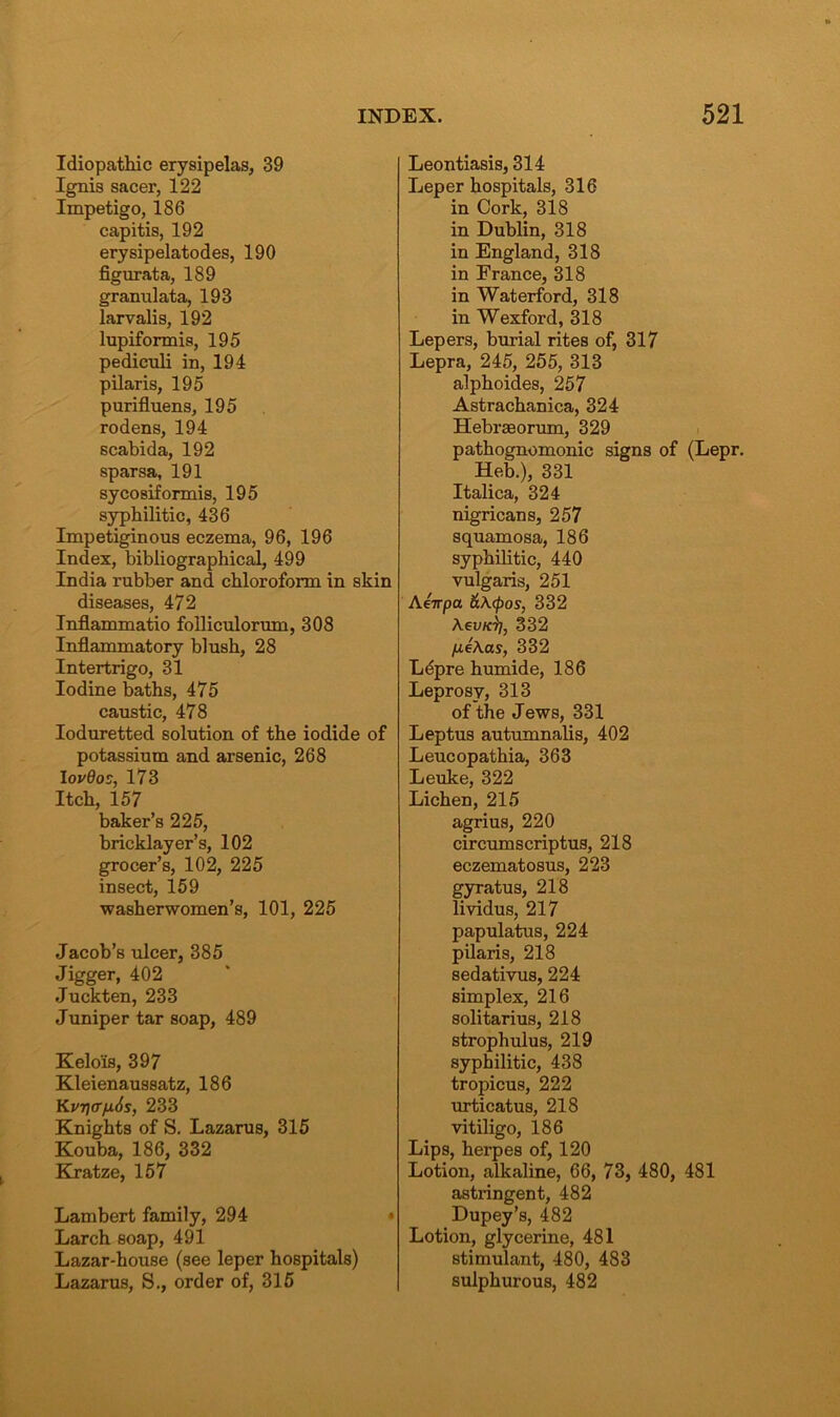 Idiopathic erysipelas, 39 Ignis sacer, 122 Impetigo, 186 capitis, 192 erysipelatodes, 190 figurata, 189 granulata, 193 larvalis, 192 lupiformis, 195 pediculi in, 194 pilaris, 195 purifluens, 195 rodens, 194 scabida, 192 sparsa, 191 sycosiformis, 195 syphilitic, 436 Impetiginous eczema, 96, 196 Index, bibliographical, 499 India rubber and chloroform in skin diseases, 472 Inflammatio folliculorum, 308 Inflammatory blush, 28 Intertrigo, 31 Iodine baths, 475 caustic, 478 Ioduretted solution of the iodide of potassium and arsenic, 268 I ovdos, 173 Itch, 157 baker’s 225, bricklayer’s, 102 grocer’s, 102, 225 insect, 159 washerwomen’s, 101, 225 Jacob’s ulcer, 385 Jigger, 402 Juckten, 233 Juniper tar soap, 489 Kelo'is, 397 Kleienaussatz, 186 Kvri\<rfi6s, 233 Knights of S. Lazarus, 315 Kouba, 186, 332 Kratze, 157 Lambert family, 294 Larch soap, 491 Lazar-house (see leper hospitals) Lazarus, S., order of, 315 Leontiasis, 314 Leper hospitals, 316 in Cork, 318 in Dublin, 318 in England, 318 in France, 318 in Waterford, 318 in Wexford, 318 Lepers, burial rites of, 317 Lepra, 245, 255, 313 alphoides, 257 Astrachanica, 324 Hebrseorum, 329 pathognomonic signs of (Lepr. Heb.), 331 Italica, 324 nigricans, 257 squamosa, 186 syphilitic, 440 vulgaris, 251 Aeirpa &\(pos, 332 Aeu/ci/, 332 /j.e\as, 332 Lepre humide, 186 Leprosy, 313 of the Jews, 331 Leptus autumnalis, 402 Leucopathia, 363 Leuke, 322 Lichen, 215 agrius, 220 circumscriptus, 218 eczematosus, 223 gyratus, 218 lividus, 217 papulatus, 224 pilaris, 218 sedativus, 224 simplex, 216 solitarius, 218 strophulus, 219 syphilitic, 438 tropicus, 222 urticatus, 218 vitiligo, 186 Lips, herpes of, 120 Lotion, alkaline, 66, 73, 480, 481 astringent, 482 Dupey’s, 482 Lotion, glycerine, 481 stimulant, 480, 483 sulphurous, 482