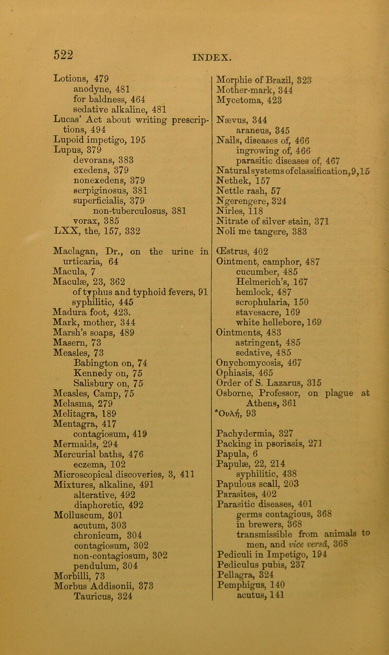 Lotions, 479 anodyne, 481 for baldness, 464 sedative alkaline, 481 Lucas’ Act about writing prescrip- tions, 494 Lupoid impetigo, 195 Lupus, 379 devorans, 383 exedens, 379 nonexedens, 379 serpiginosus, 381 superficialis, 379 non-tuberculosus, 381 vorax, 385 LXX, the, 157, 332 Maclagan, Dr., on the urine in urticaria, 64 Macula, 7 Maculae, 23, 362 of typhus and typhoid fevers, 91 syphilitic, 445 Madura foot, 423. Mark, mother, 344 Marsh’s soaps, 489 Maseru, 73 Measles, 73 Babington on, 74 Kennedy on, 75 Salisbury on, 75 Measles, Camp, 75 Melasma, 279 Melitagra, 189 Mentagra, 417 contagiosum, 419 Mermaids, 294 Mercurial baths, 476 eczema, 102 Microscopical discoveries, 3, 411 Mixtures, alkaline, 491 alterative, 492 diaphoretic, 492 Molluscum, 301 acutum, 303 chronicum, 304 contagiosum, 302 non-contagiosum, 302 pendulum, 304 Morbilli, 73 Morbus Addisonii, 373 Tauricus, 324 Morphie of Brazil, 323 Mother-mark, 344 Mycetoma, 423 Nsevus, 344 araneus, 345 Nails, diseases of, 466 ingrowing of, 466 parasitic diseases of, 467 N atural systems of classification, 9,15 Nethek, 157 Nettle rash, 57 Ngerengere, 324 Nirles, 118 Nitrate of silver stain, 371 Noli me tangere, 383 CEstrus, 402 Ointment, camphor, 487 cucumber, 485 Helmerich’s, 167 hemlock, 487 scrophularia, 150 stavesacre, 169 white hellebore, 169 Ointments, 483 astringent, 485 sedative, 485 Onychomycosis, 467 Ophiasis, 465 Order of S. Lazarus, 315 Osborne, Professor, on plague at Athens, 361 *Ov\7], 93 Pachydermia, 327 Packing in psoriasis, 271 Papula, 6 Papulae, 22, 214 syphilitic, 438 Papulous scall, 203 Parasites, 402 Parasitic diseases, 401 germs contagious, 368 in brewers, 368 transmissible from animals to men, and vice versd, 368 Pediculi in Impetigo, 194 Pediculus pubis, 237 Pellagra, 324 Pemphigus, 140 acutus, 141