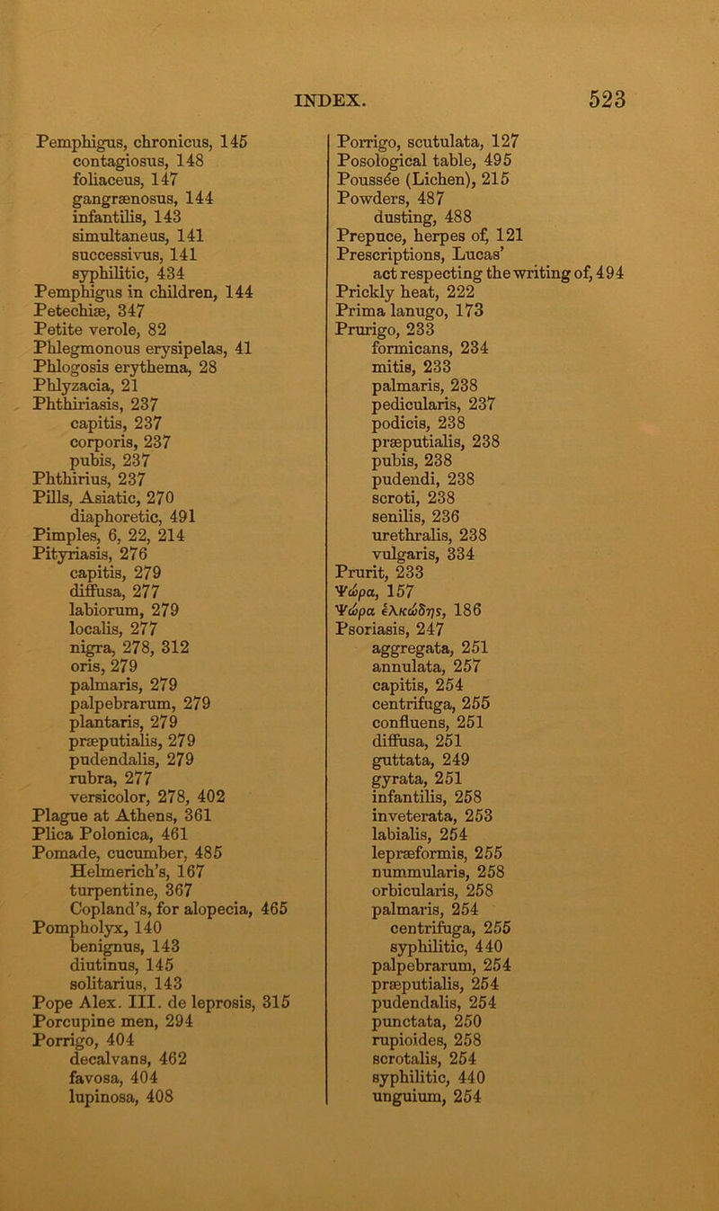 Pemphigus, chronicus, 145 contagiosus, 148 foliaceus, 147 gangraenosus, 144 infantilis, 143 simultaneus, 141 successivus, 141 syphilitic, 434 Pemphigus in children, 144 Petechiae, 347 Petite verole, 82 Phlegmonous erysipelas, 41 Phlogosis erythema, 28 Phlyzacia, 21 Phthiriasis, 237 capitis, 237 corporis, 237 pubis, 237 Phthirius, 237 Pills, Asiatic, 270 diaphoretic, 491 Pimples, 6, 22, 214 Pityriasis, 276 capitis, 279 diffusa, 277 labiorum, 279 localis, 277 nigra, 278, 312 oris, 279 palmaris, 279 palpebrarum, 279 plantaris, 279 praeputialis, 279 pudendalis, 279 rubra, 277 versicolor, 278, 402 Plague at Athens, 361 Plica Polonica, 461 Pomade, cucumber, 485 Hehnerich’s, 167 turpentine, 367 Copland’s, for alopecia, 465 Pompholyx, 140 benignus, 143 diutinus, 145 solitarius, 143 Pope Alex. III. de leprosis, 315 Porcupine men, 294 Porrigo, 404 decalvans, 462 favosa, 404 lupinosa, 408 Porrigo, scutulata, 127 Posological table, 495 Pouss^e (Lichen), 215 Powders, 487 dusting, 488 Prepuce, herpes of, 121 Prescriptions, Lucas’ act resp ecting the writing of, 4 9 4 Prickly heat, 222 Prim a lanugo, 173 Prurigo, 233 formicans, 234 mitis, 233 palmaris, 238 pedicularis, 237 podicis, 238 praeputialis, 238 pubis, 238 pudendi, 238 scroti, 238 senilis, 236 urethralis, 238 vulgaris, 334 Prurit, 233 1¥a>pa, 157 'Vcvpa e\KCx>8ris, 186 Psoriasis, 247 aggregata, 251 annulata, 257 capitis, 254 centrifuga, 255 confluens, 251 diffusa, 251 guttata, 249 gyrata, 251 infantilis, 258 inveterata, 253 labialis, 254 lepraeformis, 255 nummularis, 258 orbicularis, 258 palmaris, 254 centrifuga, 255 syphilitic, 440 palpebrarum, 254 praeputialis, 254 pudendalis, 254 punctata, 250 rupioides, 258 scrotalis, 254 syphilitic, 440 unguium, 254