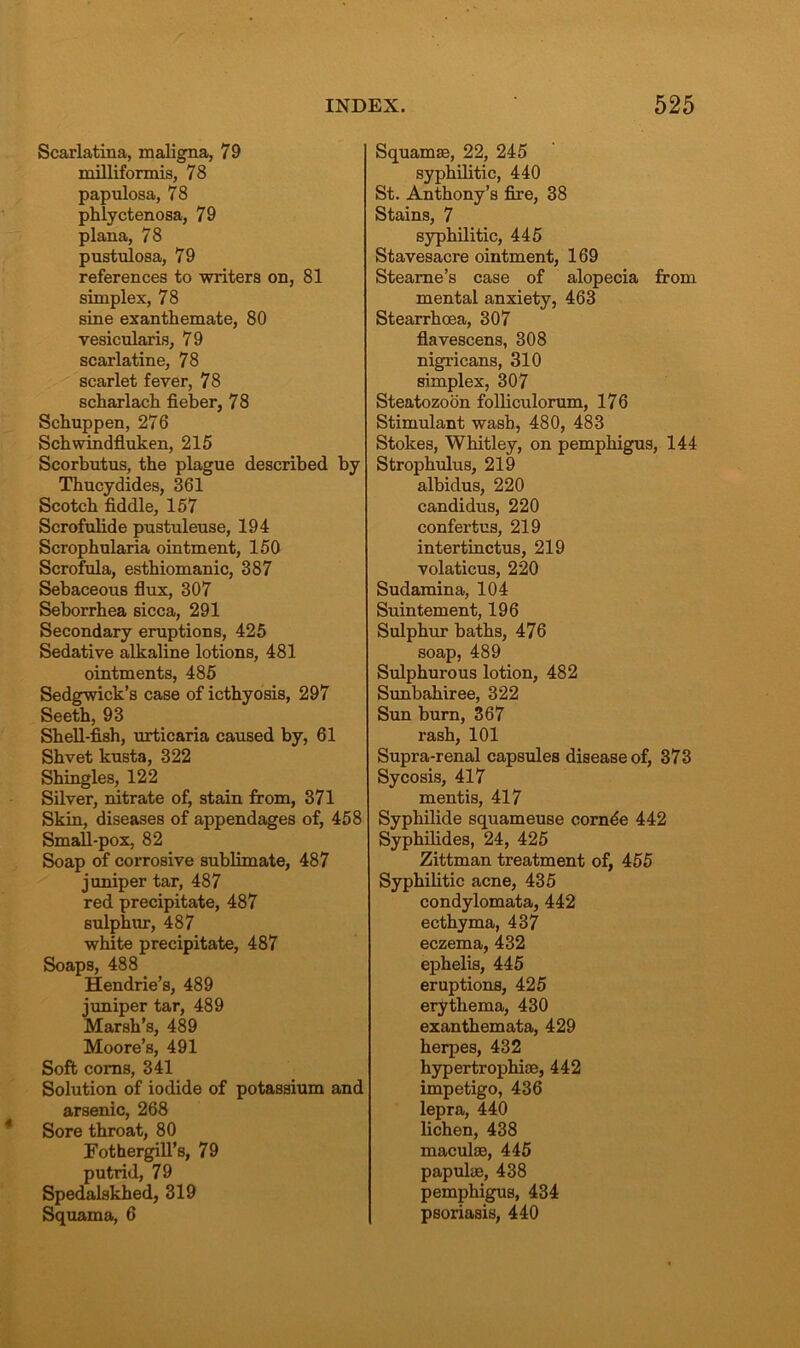 Scarlatina, maligna, 79 milliformis, 78 papulosa, 78 phlyctenosa, 79 plana, 78 pustulosa, 79 references to writers on, 81 simplex, 78 sine exanthemate, 80 vesicularis, 79 scarlatine, 78 scarlet fever, 78 scharlach fieber, 78 Scbuppen, 276 Schwindfluken, 215 Scorbutus, the plague described by Thucydides, 361 Scotch fiddle, 157 Scrofulide pustuleuse, 194 Scrophularia ointment, 150 Scrofula, esthiomanic, 387 Sebaceous flux, 307 Seborrhea sicca, 291 Secondary eruptions, 425 Sedative alkaline lotions, 481 ointments, 485 Sedgwick’s case of icthyosis, 297 Seeth, 93 Shell-fish, urticaria caused by, 61 Shvet kusta, 322 Shingles, 122 Silver, nitrate of, stain from, 371 Skin, diseases of appendages of, 458 Small-pox, 82 Soap of corrosive sublimate, 487 juniper tar, 487 red precipitate, 487 sulphur, 487 white precipitate, 487 Soaps, 488 Hendrie’s, 489 juniper tar, 489 Marsh’s, 489 Moore’s, 491 Soft corns, 341 Solution of iodide of potassium and arsenic, 268 Sore throat, 80 Fothergill’s, 79 putrid, 79 Spedalskhed, 319 Squama, 6 Squamae, 22, 245 syphilitic, 440 St. Anthony’s fire, 38 Stains, 7 syphilitic, 445 Stavesacre ointment, 169 Steame’s case of alopecia from mental anxiety, 463 Stearrhcea, 307 flavescens, 308 nigricans, 310 simplex, 307 Steatozoon folliculorum, 176 Stimulant wash, 480, 483 Stokes, Whitley, on pemphigus, 144 Strophulus, 219 albidus, 220 candidus, 220 confertus, 219 intertinctus, 219 volaticus, 220 Sudamina, 104 Suintement, 196 Sulphur baths, 476 soap, 489 Sulphurous lotion, 482 Sunbahiree, 322 Sun burn, 367 rash, 101 Supra-renal capsules disease of, 373 Sycosis, 417 mentis, 417 Syphilide squameuse cornde 442 Syphilides, 24, 425 Zittman treatment of, 455 Syphilitic acne, 435 condylomata, 442 ecthyma, 437 eczema, 432 ephelis, 445 eruptions, 425 erythema, 430 exanthemata, 429 herpes, 432 hypertrophiae, 442 impetigo, 436 lepra, 440 lichen, 438 maculae, 445 papulae, 438 pemphigus, 434 psoriasis, 440