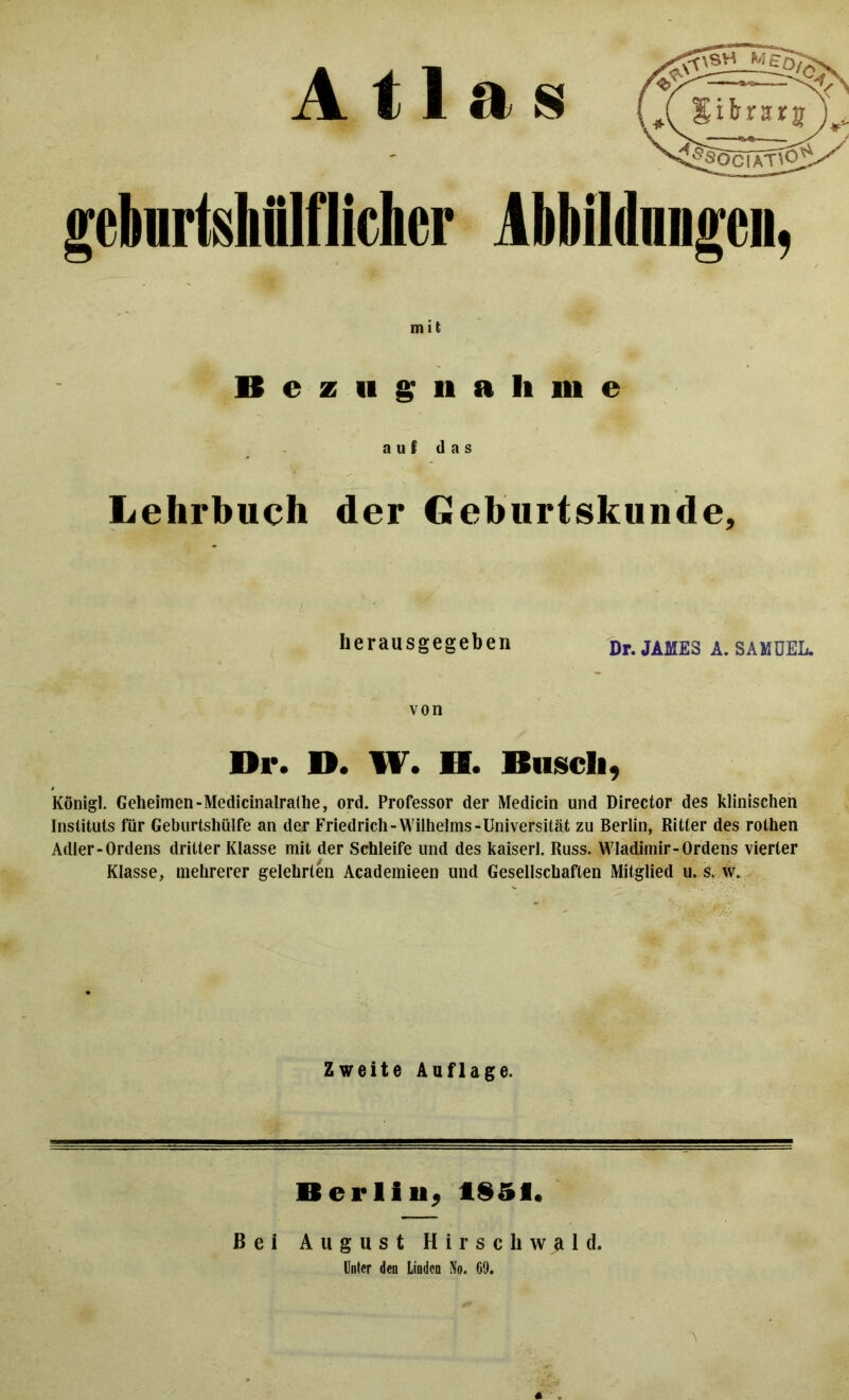 Atlas gebnrtsMIflicher Abbildungen, mit Bezugnahme auf das Lehrbuch der Cüeburtskunde, gibrurj 4£;SOCIATl02^/ herausgegeben Dr. JAMES A. SAMUEL, von Di*. D. W. H. Busch, Königl. Geheimen-Medicinalralhe, ord. Professor der Medicin und Director des klinischen Instituts für Geburtshülfe an der Friedrich-Wilhelms-Universität zu Berlin, Ritter des rothen Adler-Ordens dritter Klasse mit der Schleife und des kaiserl. Russ. Wladimir-Ordens vierter Klasse, mehrerer gelehrten Academieen und Gesellschaften Mitglied u. s. w. Zweite Auflage. Berlin, 1851. Bei August Hirschwald. Unter den Linden No. 69.