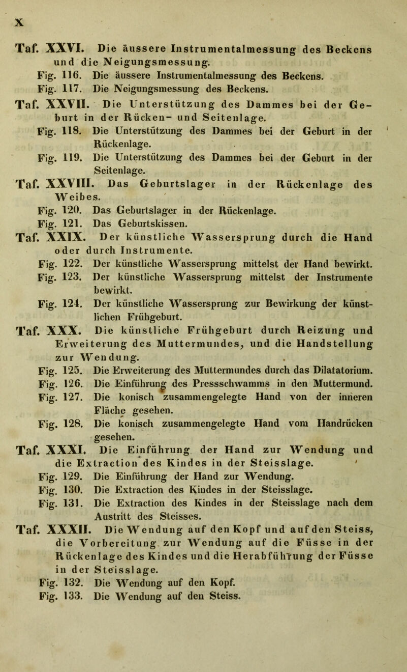 Taf. XXVI. Die äussere Instrumentalmessung des Beckens und die Neigungsmessung. Fig. 116. Die äussere Instrumentalmessung des Beckens. Fig. 117. Die Neigungsmessung des Beckens. Taf. XXVII. Die Unterstützung des Dammes bei der Ge- burt in der Rücken- und Seitenlage. Fig. 118. Die Unterstützung des Dammes bei der Geburt in der Rückenlage. Fig. 119. Die Unterstützung des Dammes bei der Geburt in der Seitenlage. Taf. XXVIII. Das Geburtslager in der Rückenlage des W eibes. Fig. 120. Das Geburtslager in der Rückenlage. Fig. 121. Das Geburtskissen. Taf. XXIX. Der künstliche Wassersprung durch die Hand oder durch Instrumente. Fig. 122. Der künstliche Wassersprung mittelst der Hand bewirkt. Fig. 123. Der künstliche Wassersprung mittelst der Instrumente bewirkt. Fig. 124. Der künstliche Wassersprung zur Bewirkung der künst- lichen Frühgeburt. Taf. XXX. Die künstliche Frühgeburt durch Reizung und Erweiterung des Muttermundes, und die Handstellung zur Wendung. Fig. 125. Die Erweiterung des Muttermundes durch das Dilatatorium. Fig. 126. Die Einführung des Pressschwamms in den Muttermund. Fig. 127. Die konisch zusammengelegte Hand von der inneren Fläche gesehen. Fig. 128. Die konisch zusammengelegte Hand vom Handrücken gesehen. Taf. XXXI. Die Einführung der Hand zur Wendung und die Extraction des Kindes in der Steisslage. ' Fig. 129. Die Einführung der Hand zur Wendung. Fig. 130. Die Extraction des Kindes in der Steisslage. Fig. 131. Die Extraction des Kindes in der Steisslage nach dem Austritt des Steisses. Taf. XXXII. Die Wendung auf den Kopf und auf den Steiss, die Vorbereitung zur Wendung auf die Füsse in der Rückenlage des Kindes und die Herabführung der Füsse in der Steisslage. Fig. 132. Die Wendung auf den Kopf. Fig. 133. Die Wendung auf den Steiss.