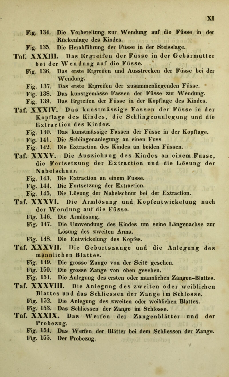 Fig. 134. Die Vorbereitung zur Wendung auf die Füsse in der Rückenlage des Kindes. Fig. 135. Die Herabführung der Füsse in der Steisslage. Taf. XXXIII. Das Ergreifen der Füsse in der Gebärmutter bei der Wendung auf die Füsse. Fig. 136. Das erste Ergreifen und Ausstrecken der Füsse bei der Wendung. ' Fig. 137. Das erste Ergreifen der zusammenliegenden Füsse. Fig. 138. Das kunstgemässe Fassen der Füsse zur Wendung. Fig. 139. Das Ergreifen der Füsse in der Kopflage des Kindes. Taf. XXXIV. Das kunstmässige Fassen der Füsse in der Kopflage des Kindes, die Schlingenanlegung und die Extraction des Kindes. Fig. 140. Das kunstmässige Fassen der Füsse in der Kopflage. Fig. 141. Die Schlingenanlegung an einen Fuss. Fi«-. 142. Die Extraction des Kindes an beiden Füssen. Ö Taf. XXXV. Die Ausziehung des Kindes an einem Fusse, die Fortsetzung der Extraction und die Lösung der Nabelschnur. Fig. 143. Die Extraction an einem Fusse. Fig. 144. Die Fortsetzung der Extraction. Fig. 145. Die Lösung der Nabelschnur bei der Extraction. Taf. XXXVI. Die Armlösung und Kopfentwickelung nach der Wendung auf die Füsse. Fig. 146. Die Armlösung. Fig. 147. Die Umwendung des Kindes um seine Längenachse zur Lösung des zweiten Arms. Fig. 148. Die Entwickelung des Kopfes. Taf. XXXVII. Die Geburtszange und die Anlegung des männlichen Blattes. Fig. 149. Die grosse Zange von der Seite gesehen. Fig. 150. Die grosse Zange von oben gesehen. Fig. 151. Die Anlegung des ersten oder männlichen Zangen-Blattes. Taf. XXXVIII. Die Anlegung des zweiten oder weiblichen Blattes und das Schliessen der Zange im Schlosse. Fig. 152. Die Anlegung des zweiten oder weiblichen Blattes. Fig. 153. Das Schliessen der Zange im Schlosse. Taf. XXXIX. Das Werfen der Zangenblätter und der Probezug. Fig. 154. Das Werfen der Blätter bei dem Schliessen der Zange. Fig. 155. Der Probezug.