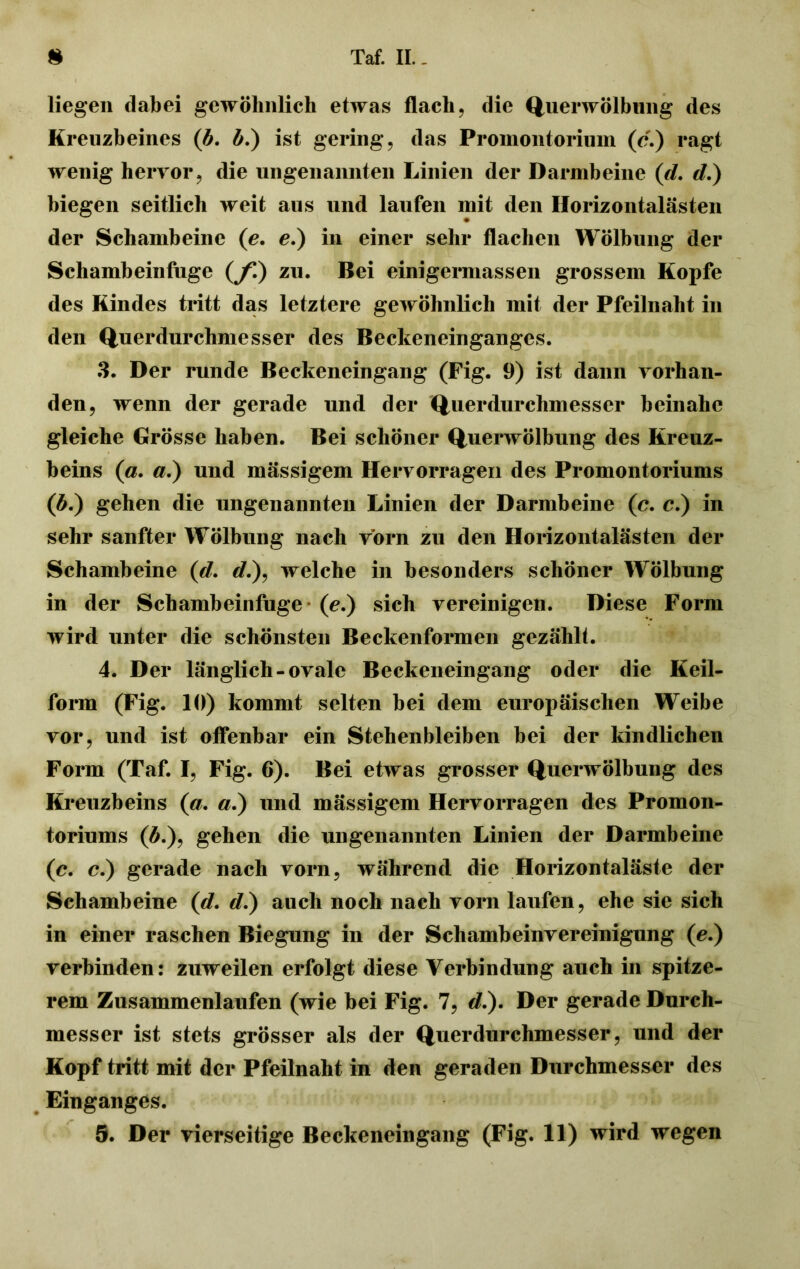 liegen dabei gewöhnlich etwas flach, die Querwölbillig des Kreuzbeines (b. b.) ist gering, das Promontorium (c.) ragt wenig hervor, die ungenannten Linien der Darmbeine (d. d.) biegen seitlich weit aus und laufen mit den Horizontalästen der Schambeine (e. e.) in einer sehr flachen Wölbung der Schambeinfuge (jf.) zu. Bei einigermassen grossem Kopfe des Kindes tritt das letztere gewöhnlich mit der Pfeilnaht in den Querdurchmesser des Beckeneinganges. 3. Der runde Beckeneingang (Fig. 9) ist dann vorhan- den, wenn der gerade und der Querdurchmesser beinahe gleiche Grösse haben. Bei schöner Querwölbung des Kreuz- beins (a. a.) und massigem Hervorragen des Promontoriums (#.) gehen die ungenannten Linien der Darmbeine (c. c.) in sehr sanfter Wölbung nach vorn zu den Horizontalästen der Schambeine (d. */.), welche in besonders schöner Wölbung in der Schambeinfuge (e.) sich vereinigen. Diese Form wird unter die schönsten Beckenformen gezählt. 4. Der länglich-ovale Beckeneingang oder die Keil- form (Fig. 10) kommt selten bei dem europäischen Weibe vor, und ist offenbar ein Stehenbleiben bei der kindlichen Form (Taf. I, Fig. 6). Bei etwas grosser Querwölbung des Kreuzbeins (a. a.) und mässigem Hervorragen des Promon- toriums (#.), gehen die ungenannten Linien der Darmbeine (c. c.) gerade nach vorn, während die Horizontaläste der Schambeine (d. d.) auch noch nach vorn laufen, ehe sie sich in einer raschen Biegung in der Schambeinvereinigung (e.) verbinden: zuweilen erfolgt diese Verbindung auch in spitze- rem Zusammenlaufen (wie bei Fig. 7, </.). Der gerade Durch- messer ist stets grösser als der Querdurchmesser, und der Kopf tritt mit der Pfeilnaht in den geraden Durchmesser des Einganges.