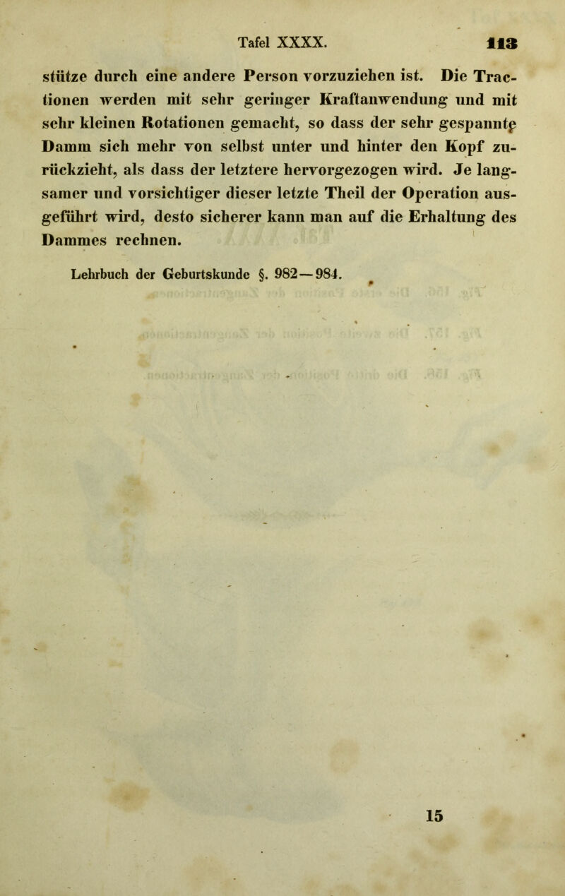 stütze durch eine andere Person vorzuziehen ist. Die Trac- tionen werden mit sehr geringer Kraftanwendung und mit sehr kleinen Rotationen gemacht, so dass der sehr gespanntp Damm sich mehr von selbst unter und hinter den Kopf zu- rückzieht, als dass der letztere hervorgezogen wird. Je lang- samer und vorsichtiger dieser letzte Theil der Operation aus- geführt wird, desto sicherer kann man auf die Erhaltung des Dammes rechnen. Lehrbuch der Geburtskunde §. 982 — 984. 15